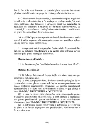 das do fluxo de investimentos, da constituição e reversão das contin-gências, 
contabilizadas no grupo de contas gestão administrativa. 
9. O resultado dos investimentos, a ser transferido para as gestões 
previdencial e administrativa, é formado pelas rendas e variações posi-tivas, 
subtraídas das deduções e variações negativas, acrescidas ou 
deduzidas da cobertura e reversão de despesas administrativas, da 
constituição e reversão das contingências e dos fundos, contabilizadas 
no grupo de contas fluxo de investimentos. 
10. As EFPC que operam planos de benefícios de natureza assis-tencial 
à saúde seguem, adicionalmente, as normas contábeis aplicá-veis 
ao setor de saúde suplementar. 
11. As operações de incorporação, fusão e cisão de planos de be-nefícios 
de natureza previdenciária e de gestão administrativa devem 
transitar pelo grupo operações transitórias. 
461 
Demonstrações Contábeis 
12. As Demonstrações Contábeis são as descritas nos itens 13 a 23. 
Balanço Patrimonial 
13. O Balanço Patrimonial é constituído por ativo, passivo e pa-trimônio 
social, sendo que: 
(a) o ativo compreende bens, direitos e demais aplicações de re-cursos 
relativas aos planos, capazes de honrar os compromissos assu-midos 
conforme regulamento, observadas as gestões previdencial, 
administrativa e o fluxo dos investimentos, e ainda o que dispõe o 
item 89 da NBC TG ESTRUTURA CONCEITUAL; 
(b) o passivo compreende obrigações para com os participantes 
e terceiros, classificadas em operacional e contingencial e segregadas 
em gestão previdencial, gestão administrativa e de investimentos, 
observado o item 91 da NBC TG ESTRUTURA CONCEITUAL; 
(c) o patrimônio social compreende o patrimônio de cobertura 
do plano e os fundos segregados em previdenciais, administrativos e 
de investimentos. 
 