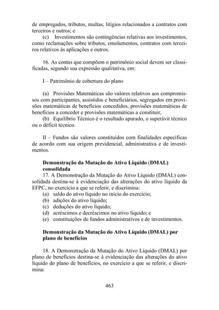 de empregados, tributos, multas, litígios relacionados a contratos com 
terceiros e outros; e 
(c) Investimentos são contingências relativas aos investimentos, 
como reclamações sobre tributos, emolumentos, contratos com tercei-ros 
relativos às aplicações e outros. 
16. As contas que compõem o patrimônio social devem ser classi-ficadas, 
segundo sua expressão qualitativa, em: 
I – Patrimônio de cobertura do plano 
(a) Provisões Matemáticas são valores relativos aos compromis-sos 
com participantes, assistidos e beneficiários, segregados em provi-sões 
matemáticas de benefícios concedidos, provisões matemáticas de 
benefícios a conceder e provisões matemáticas a constituir, 
(b) Equilíbrio Técnico é o resultado apurado, o superávit técnico 
463 
ou o déficit técnico. 
II – Fundos são valores constituídos com finalidades específicas 
de acordo com sua origem previdencial, administrativa e de investi-mentos. 
Demonstração da Mutação do Ativo Líquido (DMAL) 
consolidada 
17. A Demonstração da Mutação do Ativo Líquido (DMAL) con-solidada 
destina-se à evidenciação das alterações do ativo líquido da 
EFPC, no exercício a que se referir, e discrimina: 
(a) saldo do ativo líquido no início do exercício; 
(b) adições do ativo líquido; 
(c) deduções do ativo líquido; 
(d) acréscimos e decréscimos no ativo líquido; e 
(e) constituições de fundos administrativos e de investimentos. 
Demonstração da Mutação do Ativo Líquido (DMAL) por 
plano de benefícios 
18. A Demonstração da Mutação do Ativo Líquido (DMAL) por 
plano de benefícios destina-se à evidenciação das alterações do ativo 
líquido do plano de benefícios, no exercício a que se referir, e discri-mina: 
 