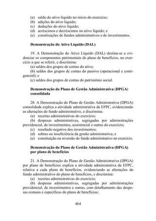 (a) saldo do ativo líquido no início do exercício; 
(b) adições do ativo líquido; 
(c) deduções do ativo líquido; 
(d) acréscimos e decréscimos no ativo líquido; e 
(e) constituições de fundos administrativos e de investimentos. 
Demonstração do Ativo Líquido (DAL) 
19. A Demonstração do Ativo Líquido (DAL) destina-se a evi-denciar 
os componentes patrimoniais do plano de benefícios, no exer-cício 
a que se referir, e discrimina: 
(a) saldos dos grupos de contas do ativo; 
(b) saldos dos grupos de contas do passivo (operacional e conti-gencial); 
464 
e 
(c) saldos dos grupos de contas do patrimônio social. 
Demonstração do Plano de Gestão Administrativa (DPGA) 
consolidada 
20. A Demonstração do Plano de Gestão Administrativa (DPGA) 
consolidada explica a atividade administrativa da EFPC, evidenciando 
as alterações do fundo administrativo, e discrimina: 
(a) receitas administrativas do exercício; 
(b) despesas administrativas, segregadas por administrações 
previdencial, de investimentos, assistencial e outras do exercício; 
(c) resultado negativo dos investimentos; 
(d) sobras ou insuficiência da gestão administrativa; e 
(e) constituição ou reversão do fundo administrativo no exercício. 
Demonstração do Plano de Gestão Administrativa (DPGA) 
por plano de benefícios 
21. A Demonstração do Plano de Gestão Administrativa (DPGA) 
por plano de benefícios explica a atividade administrativa da EFPC, 
relativa a cada plano de benefícios, evidenciando as alterações do 
fundo administrativo do plano de benefícios, e discrimina: 
(a) receitas administrativas do exercício; 
(b) despesas administrativas, segregadas por administrações 
previdencial, de investimentos e outras, com detalhamento das despe-sas 
comuns e específicas do plano de benefícios; 
 