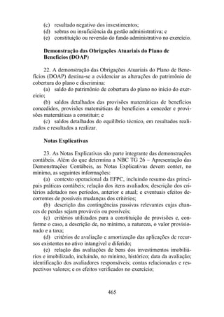 (c) resultado negativo dos investimentos; 
(d) sobras ou insuficiência da gestão administrativa; e 
(e) constituição ou reversão do fundo administrativo no exercício. 
Demonstração das Obrigações Atuariais do Plano de 
Benefícios (DOAP) 
22. A demonstração das Obrigações Atuariais do Plano de Bene-fícios 
(DOAP) destina-se a evidenciar as alterações do patrimônio de 
465 
cobertura do plano e discrimina: 
(a) saldo do patrimônio de cobertura do plano no início do exer-cício; 
(b) saldos detalhados das provisões matemáticas de benefícios 
concedidos, provisões matemáticas de benefícios a conceder e provi-sões 
matemáticas a constituir; e 
(c) saldos detalhados do equilíbrio técnico, em resultados reali-zados 
e resultados a realizar. 
Notas Explicativas 
23. As Notas Explicativas são parte integrante das demonstrações 
contábeis. Além do que determina a NBC TG 26 – Apresentação das 
Demonstrações Contábeis, as Notas Explicativas devem conter, no 
mínimo, as seguintes informações: 
(a) contexto operacional da EFPC, incluindo resumo das princi-pais 
práticas contábeis; relação dos itens avaliados; descrição dos cri-térios 
adotados nos períodos, anterior e atual; e eventuais efeitos de-correntes 
de possíveis mudanças dos critérios; 
(b) descrição das contingências passivas relevantes cujas chan-ces 
de perdas sejam prováveis ou possíveis; 
(c) critérios utilizados para a constituição de provisões e, con-forme 
o caso, a descrição de, no mínimo, a natureza, o valor provisio-nado 
e a taxa; 
(d) critérios de avaliação e amortização das aplicações de recur-sos 
existentes no ativo intangível e diferido; 
(e) relação das avaliações de bens dos investimentos imobiliá-rios 
e imobilizado, incluindo, no mínimo, histórico; data da avaliação; 
identificação dos avaliadores responsáveis; contas relacionadas e res-pectivos 
valores; e os efeitos verificados no exercício; 
 