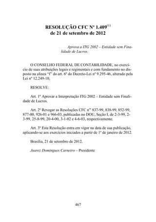 RESOLUÇÃO CFC Nº 1.409(1) 
de 21 de setembro de 2012 
Aprova a ITG 2002 – Entidade sem Fina-lidade 
de Lucros. 
O CONSELHO FEDERAL DE CONTABILIDADE, no exercí-cio 
de suas atribuições legais e regimentais e com fundamento no dis-posto 
na alínea “f” do art. 6º do Decreto-Lei nº 9.295-46, alterado pela 
467 
Lei nº 12.249-10, 
RESOLVE: 
Art. 1º Aprovar a Interpretação ITG 2002 – Entidade sem Finali-dade 
de Lucros. 
Art. 2º Revogar as Resoluções CFC nos 837-99, 838-99, 852-99, 
877-00, 926-01 e 966-03, publicadas no DOU, Seção I, de 2-3-99, 2- 
3-99, 25-8-99, 20-4-00, 3-1-02 e 4-6-03, respectivamente. 
Art. 3º Esta Resolução entra em vigor na data de sua publicação, 
aplicando-se aos exercícios iniciados a partir de 1º de janeiro de 2012. 
Brasília, 21 de setembro de 2012. 
Juarez Domingues Carneiro – Presidente 
 