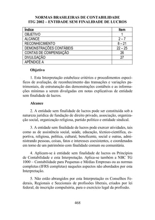 NORMAS BRASILEIRAS DE CONTABILIDADE 
ITG 2002 – ENTIDADE SEM FINALIDADE DE LUCROS 
Índice Item 
OBJETIVO 1 
ALCANCE 2 – 7 
RECONHECIMENTO 8 – 21 
DEMONSTRAÇÕES CONTÁBEIS 22 – 25 
CONTAS DE COMPENSAÇÃO 26 
DIVULGAÇÃO 27 
APÊNDICE A 
Objetivo 
1. Esta Interpretação estabelece critérios e procedimentos especí-ficos 
de avaliação, de reconhecimento das transações e variações pa-trimoniais, 
de estruturação das demonstrações contábeis e as informa-ções 
mínimas a serem divulgadas em notas explicativas de entidade 
468 
sem finalidade de lucros. 
Alcance 
2. A entidade sem finalidade de lucros pode ser constituída sob a 
natureza jurídica de fundação de direito privado, associação, organiza-ção 
social, organização religiosa, partido político e entidade sindical. 
3. A entidade sem finalidade de lucros pode exercer atividades, tais 
como as de assistência social, saúde, educação, técnico-científica, es-portiva, 
religiosa, política, cultural, beneficente, social e outras, admi-nistrando 
pessoas, coisas, fatos e interesses coexistentes, e coordenados 
em torno de um patrimônio com finalidade comum ou comunitária. 
4. Aplicam-se à entidade sem finalidade de lucros os Princípios 
de Contabilidade e esta Interpretação. Aplica-se também a NBC TG 
1000 – Contabilidade para Pequenas e Médias Empresas ou as normas 
completas (IFRS completas) naqueles aspectos não abordados por esta 
Interpretação. 
5. Não estão abrangidos por esta Interpretação os Conselhos Fe-derais, 
Regionais e Seccionais de profissões liberais, criados por lei 
federal, de inscrição compulsória, para o exercício legal da profissão. 
 