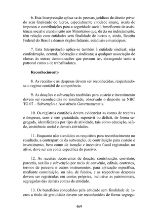 6. Esta Interpretação aplica-se às pessoas jurídicas de direito priva-do 
sem finalidade de lucros, especialmente entidade imune, isenta de 
impostos e contribuições para a seguridade social, beneficente de assis-tência 
social e atendimento aos Ministérios que, direta ou indiretamente, 
têm relação com entidades sem finalidade de lucros e, ainda, Receita 
Federal do Brasil e demais órgãos federais, estaduais e municipais. 
7. Esta Interpretação aplica-se também à entidade sindical, seja 
confederação, central, federação e sindicato; a qualquer associação de 
classe; às outras denominações que possam ter, abrangendo tanto a 
patronal como a de trabalhadores. 
469 
Reconhecimento 
8. As receitas e as despesas devem ser reconhecidas, respeitando-se 
o regime contábil de competência. 
9. As doações e subvenções recebidas para custeio e investimento 
devem ser reconhecidas no resultado, observado o disposto na NBC 
TG 07 – Subvenção e Assistência Governamentais. 
10. Os registros contábeis devem evidenciar as contas de receitas 
e despesas, com e sem gratuidade, superávit ou déficit, de forma se-gregada, 
identificáveis por tipo de atividade, tais como educação, saú-de, 
assistência social e demais atividades. 
11. Enquanto não atendidos os requisitos para reconhecimento no 
resultado, a contrapartida da subvenção, de contribuição para custeio e 
investimento, bem como de isenção e incentivo fiscal registrados no 
ativo, deve ser em conta específica do passivo. 
12. As receitas decorrentes de doação, contribuição, convênio, 
parceria, auxílio e subvenção por meio de convênio, editais, contratos, 
termos de parceira e outros instrumentos, para aplicação específica, 
mediante constituição, ou não, de fundos, e as respectivas despesas 
devem ser registradas em contas próprias, inclusive as patrimoniais, 
segregadas das demais contas da entidade. 
13. Os benefícios concedidos pela entidade sem finalidade de lu-cros 
a título de gratuidade devem ser reconhecidos de forma segrega- 
 
