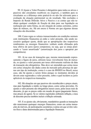 99. O Ajuste a Valor Presente é obrigatório para todos os ativos e 
passivos não circulantes recebíveis ou exigíveis, e também para os 
circulantes se a diferença entre praticá-lo ou não for relevante para a 
avaliação da situação patrimonial ou do resultado. São excluídos o 
Imposto de Renda Diferido Ativo e Passivo e as contas que não te-nham 
qualquer condição de fixação de data para sua liquidação ou 
realização por outra forma, ou em situação de contas correntes, certos 
tipos de mútuos, etc. Há um anexo à Norma em que algumas dessas 
situações são discutidas. 
100. Como regra os valores transacionados em condições normais 
com instituições financeiras já estão a valor presente, não sendo ne-cessário 
qualquer ajuste, desde que as apropriações dos respectivos 
rendimentos ou encargos financeiros venham sendo efetuadas pela 
taxa efetiva de juros (juros compostos), ou seja, que se esteja prati-cando 
o “custo amortizado” (amortização dos juros a apropriar por 
47 
competência). 
101. Já no caso de transações que, mesmo mencionando expres-samente 
a figura de juros, utilizem taxas visivelmente fora de merca-do, 
os ajustes a valor presente por taxas efetivamente realistas da data 
da transação são obrigatórios. Mas deve ser entendido que certas taxas 
em certas situações são dadas como de mercado pela presença de ape-nas 
um tipo de instituição, como é o caso do BNDES no Brasil; nesse 
caso, não há ajustes a serem feitos porque os montantes devidos já 
devem estar registrados a valor presente, sobre o qual incidem os juros 
aplicáveis às respectivas transações. 
102. Há situações em que passivos são reconhecidos a preços atuais, 
mas para liquidação a médio ou longo prazo, como certas provisões. Os 
ajustes a valor presente são obrigatórios nesses casos, pelas taxas reais de 
desconto, já que os preços estão em moeda de agora (pagamento futuro, 
mas preços de agora). Se os valores registrados embutem inflação, a taxa 
de desconto precisa também incluir a inflação estimada. 
103. E os ajustes são, obviamente, mandatórios quando as transações 
não mencionam quaisquer encargos financeiros, como em certas transa-ções 
de imóveis, de participações societárias e outras em que só têm valo-res 
fixos e datas determinadas para a liquidação financeira. 
 