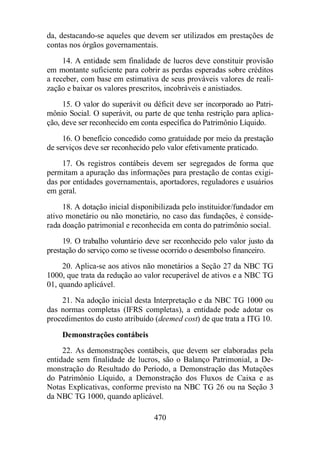 da, destacando-se aqueles que devem ser utilizados em prestações de 
contas nos órgãos governamentais. 
14. A entidade sem finalidade de lucros deve constituir provisão 
em montante suficiente para cobrir as perdas esperadas sobre créditos 
a receber, com base em estimativa de seus prováveis valores de reali-zação 
e baixar os valores prescritos, incobráveis e anistiados. 
15. O valor do superávit ou déficit deve ser incorporado ao Patri-mônio 
Social. O superávit, ou parte de que tenha restrição para aplica-ção, 
deve ser reconhecido em conta específica do Patrimônio Líquido. 
16. O benefício concedido como gratuidade por meio da prestação 
de serviços deve ser reconhecido pelo valor efetivamente praticado. 
17. Os registros contábeis devem ser segregados de forma que 
permitam a apuração das informações para prestação de contas exigi-das 
por entidades governamentais, aportadores, reguladores e usuários 
470 
em geral. 
18. A dotação inicial disponibilizada pelo instituidor/fundador em 
ativo monetário ou não monetário, no caso das fundações, é conside-rada 
doação patrimonial e reconhecida em conta do patrimônio social. 
19. O trabalho voluntário deve ser reconhecido pelo valor justo da 
prestação do serviço como se tivesse ocorrido o desembolso financeiro. 
20. Aplica-se aos ativos não monetários a Seção 27 da NBC TG 
1000, que trata da redução ao valor recuperável de ativos e a NBC TG 
01, quando aplicável. 
21. Na adoção inicial desta Interpretação e da NBC TG 1000 ou 
das normas completas (IFRS completas), a entidade pode adotar os 
procedimentos do custo atribuído (deemed cost) de que trata a ITG 10. 
Demonstrações contábeis 
22. As demonstrações contábeis, que devem ser elaboradas pela 
entidade sem finalidade de lucros, são o Balanço Patrimonial, a De-monstração 
do Resultado do Período, a Demonstração das Mutações 
do Patrimônio Líquido, a Demonstração dos Fluxos de Caixa e as 
Notas Explicativas, conforme previsto na NBC TG 26 ou na Seção 3 
da NBC TG 1000, quando aplicável. 
 