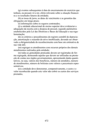 (g) eventos subsequentes à data do encerramento do exercício que 
tenham, ou possam vir a ter, efeito relevante sobre a situação financei-ra 
e os resultados futuros da entidade; 
(h) as taxas de juros, as datas de vencimento e as garantias das 
472 
obrigações em longo prazo; 
(i) informações sobre os seguros contratados; 
(j) a entidade educacional de ensino superior deve evidenciar a 
adequação da receita com a despesa de pessoal, segundo parâmetros 
estabelecidos pela Lei das Diretrizes e Bases da Educação e sua regu-lamentação; 
(k) os critérios e procedimentos do registro contábil de deprecia-ção, 
amortização e exaustão do ativo imobilizado, devendo ser obser-vado 
a obrigatoriedade do reconhecimento com base em estimativa de 
sua vida útil; 
(m) segregar os atendimentos com recursos próprios dos demais 
atendimentos realizados pela entidade; 
(n) todas as gratuidades praticadas devem ser registradas de for-ma 
segregada, destacando aquelas que devem ser utilizadas na presta-ção 
de contas nos órgãos governamentais, apresentando dados quanti-tativos, 
ou seja, valores dos benefícios, número de atendidos, número 
de atendimentos, número de bolsistas com valores e percentuais repre-sentativos; 
(o) a entidade deve demonstrar, comparativamente, o custo e o 
valor reconhecido quando este valor não cobrir os custos dos serviços 
prestados. 
 