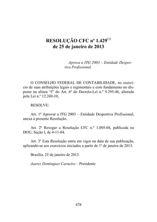 RESOLUÇÃO CFC nº 1.429(1) 
de 25 de janeiro de 2013 
Aprova a ITG 2003 – Entidade Despor-tiva 
Profissional. 
O CONSELHO FEDERAL DE CONTABILIDADE, no exercí-cio 
de suas atribuições legais e regimentais e com fundamento no dis-posto 
na alínea “f” do Art. 6º do Decreto-Lei n.º 9.295-46, alterado 
478 
pela Lei n.º 12.249-10, 
RESOLVE: 
Art. 1º Aprovar a ITG 2003 – Entidade Desportiva Profissional, 
anexa à presente Resolução. 
Art. 2º Revogar a Resolução CFC n.º 1.005-04, publicada no 
DOU, Seção I, de 4-11-04. 
Art. 3º Esta Resolução entra em vigor na data de sua publicação, 
aplicando-se aos exercícios iniciados a partir de 1º de janeiro de 2013. 
Brasília, 25 de janeiro de 2013. 
Juarez Domingues Carneiro – Presidente 
 