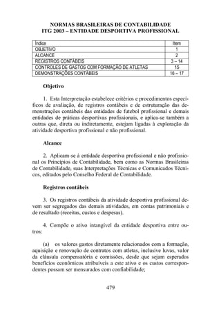 NORMAS BRASILEIRAS DE CONTABILIDADE 
ITG 2003 – ENTIDADE DESPORTIVA PROFISSIONAL 
Índice Item 
OBJETIVO 1 
ALCANCE 2 
REGISTROS CONTÁBEIS 3 – 14 
CONTROLES DE GASTOS COM FORMAÇÃO DE ATLETAS 15 
DEMONSTRAÇÕES CONTÁBEIS 16 – 17 
479 
Objetivo 
1. Esta Interpretação estabelece critérios e procedimentos especí-ficos 
de avaliação, de registros contábeis e de estruturação das de-monstrações 
contábeis das entidades de futebol profissional e demais 
entidades de práticas desportivas profissionais, e aplica-se também a 
outras que, direta ou indiretamente, estejam ligadas à exploração da 
atividade desportiva profissional e não profissional. 
Alcance 
2. Aplicam-se à entidade desportiva profissional e não profissio-nal 
os Princípios de Contabilidade, bem como as Normas Brasileiras 
de Contabilidade, suas Interpretações Técnicas e Comunicados Técni-cos, 
editados pelo Conselho Federal de Contabilidade. 
Registros contábeis 
3. Os registros contábeis da atividade desportiva profissional de-vem 
ser segregados das demais atividades, em contas patrimoniais e 
de resultado (receitas, custos e despesas). 
4. Compõe o ativo intangível da entidade desportiva entre ou-tros: 
(a) os valores gastos diretamente relacionados com a formação, 
aquisição e renovação de contratos com atletas, inclusive luvas, valor 
da cláusula compensatória e comissões, desde que sejam esperados 
benefícios econômicos atribuíveis a este ativo e os custos correspon-dentes 
possam ser mensurados com confiabilidade; 
 
