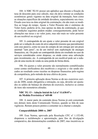 104. A NBC TG 01 possui um apêndice que discute a fixação da 
taxa de desconto para esse cálculo, mas ela deve retratar as condições 
econômicas gerais vigentes na data original da transação, bem como 
as situações específicas da entidade devedora, especialmente seu risco. 
Fixada essa taxa na data original da contratação, ela não mais se modi-fica 
ao longo do tempo. Ajuste a Valor Presente não é sinônimo de 
Valor Justo; poderia sê-lo, mas apenas na data da contratação, já que 
as condições seguintes podem mudar; consequentemente, pode haver 
alterações nas taxas e no valor justo, mas não mais no valor presente 
de um recebível ou exigível. 
105. A contrapartida de um ajuste a valor presente de um exigível 
pode ser a redução do custo do ativo adquirido (mesmo que parcialmente) 
com esse passivo, como no caso de compra de um estoque por um prazo 
anormal ”sem juros”, ou de um imóvel sem explicitação de encargos 
financeiros, etc. Ou pode ser contrapartida direta em resultado no caso de 
serviços considerados como despesas; ou ainda como uma subvenção 
para investimento, etc. A contrapartida de um recebível pode ser a redu-ção 
de uma receita de venda ou uma perda de forma direta. 
106. Os ajustes a valor presente são normalmente contabilizados 
como contas retificadoras dos recebíveis e exigíveis e vão sendo alo-cados 
ao resultado como receitas ou despesas financeiras pelo regime 
de competência, pelo método da taxa efetiva de juros. 
107. A primeira aplicação dessa Norma se dá nos exercícios soci-ais 
de 2008, sendo obrigatória a retroação, ou seja, deverão ser ajusta-dos 
os saldos do balanço de abertura do exercício, inclusive as contas 
48 
de itens não monetários afetadas. 
NBC TG 13 – Adoção Inicial da Lei nº 11.638-07 e 
da Medida Provisória nº 449-08 
108. A maior parte do conteúdo dessa Norma já está comentado 
nos demais itens deste Comunicado Técnico, quando se fala de suas 
vigências. Restam poucos pontos a comentar ou a chamar a atenção. 
Comparabilidade 2008 vs. 2007 
109. Essa Norma, aprovada pela Resolução CFC nº 1.152-09, 
dispensou a reelaboração e apresentação, para fins de divulgação 
comparativa, das demonstrações contábeis de 2007, mas incentivou as 
 