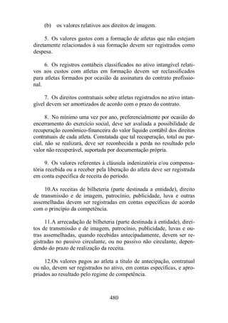 (b) os valores relativos aos direitos de imagem. 
5. Os valores gastos com a formação de atletas que não estejam 
diretamente relacionados à sua formação devem ser registrados como 
despesa. 
6. Os registros contábeis classificados no ativo intangível relati-vos 
aos custos com atletas em formação devem ser reclassificados 
para atletas formados por ocasião da assinatura do contrato profissio-nal. 
7. Os direitos contratuais sobre atletas registrados no ativo intan-gível 
devem ser amortizados de acordo com o prazo do contrato. 
8. No mínimo uma vez por ano, preferencialmente por ocasião do 
encerramento do exercício social, deve ser avaliada a possibilidade de 
recuperação econômico-financeira do valor líquido contábil dos direitos 
contratuais de cada atleta. Constatada que tal recuperação, total ou par-cial, 
não se realizará, deve ser reconhecida a perda no resultado pelo 
valor não recuperável, suportada por documentação própria. 
9. Os valores referentes à cláusula indenizatória e/ou compensa-tória 
recebida ou a receber pela liberação do atleta deve ser registrada 
em conta específica de receita do período. 
10.As receitas de bilheteria (parte destinada a entidade), direito 
de transmissão e de imagem, patrocínio, publicidade, luva e outras 
assemelhadas devem ser registradas em contas específicas de acordo 
com o princípio da competência. 
11.A arrecadação de bilheteria (parte destinada à entidade), direi-tos 
de transmissão e de imagem, patrocínio, publicidade, luvas e ou-tras 
assemelhadas, quando recebidas antecipadamente, devem ser re-gistradas 
no passivo circulante, ou no passivo não circulante, depen-dendo 
do prazo de realização da receita. 
12.Os valores pagos ao atleta a título de antecipação, contratual 
ou não, devem ser registrados no ativo, em contas específicas, e apro-priados 
ao resultado pelo regime de competência. 
480 
 