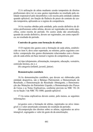 13.A utilização de atleta mediante cessão temporária de direitos 
profissionais deve ter os seus gastos registrados no resultado pela en-tidade 
responsável pelo desembolso e em receita pela entidade cedente 
quando aplicável, em função da fluência do prazo do contrato de ces-são 
temporária, aplicando-se o regime de competência. 
14.As receitas obtidas pela entidade, pela cessão definitiva de di-reitos 
profissionais sobre atletas, devem ser registradas em conta espe-cífica, 
como receita do período. Os custos ainda não amortizados, 
quando da cessão definitiva, devem ser registrados, em conta específi-ca, 
481 
no resultado do período. 
Controles de gastos com formação de atletas 
15.O registro dos gastos com a formação de cada atleta, estabele-cido 
no item 4, deve estar suportado, no mínimo, pelos seguintes con-troles: 
composição dos gastos diretamente relacionados com a forma-ção 
de cada atleta em base mensal e regime de competência, por: 
(a) tipo (alojamento, alimentação, transporte, educação, vestuário, 
comissão técnica, etc.); e 
(b) categoria (infantil, juvenil, júnior). 
Demonstrações contábeis 
16.As demonstrações contábeis, que devem ser elaboradas pela 
entidade desportiva, são o Balanço Patrimonial, a Demonstração do 
Resultado, a Demonstração do Resultado Abrangente, a Demonstra-ção 
das Mutações do Patrimônio Líquido, a Demonstração dos Fluxos 
de Caixa e as Notas Explicativas, conforme previsto na NBC TG 26 
ou na Seção 3 da NBC TG 1000, quando aplicável. 
17.As notas explicativas devem conter, pelo menos, as seguintes 
informações: 
(a) gastos com a formação de atletas, registrados no ativo intan-gível 
e o valor amortizado constante do resultado do período; 
(b) composição dos direitos sobre os atletas, registrados no ativo 
intangível, segregados o valor do gasto do da amortização; 
 