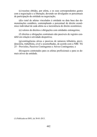 (c) receitas obtidas, por atleta, e os seus correspondentes gastos 
com a negociação e a liberação, devendo ser divulgados os percentuais 
de participação da entidade na negociação; 
(d) o total de atletas vinculados à entidade na data base das de-monstrações 
contábeis, contemplando o percentual de direito econô-mico 
individual de cada atleta ou a inexistência de direito econômico; 
(e) valores de direitos e obrigações com entidades estrangeiras; 
(f) direitos e obrigações contratuais não passíveis de registro con-tábil 
em relação à atividade desportiva; 
(g) contingências ativas e passivas de natureza tributária, previ-denciária, 
trabalhista, cível e assemelhadas, de acordo com a NBC TG 
25 – Provisões, Passivos Contingentes e Ativos Contingentes; e 
(h) seguros contratados para os atletas profissionais e para os de-mais 
ativos da entidade. 
482 
(1) Publicada no DOU, de 30-01-2013. 
