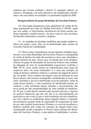empresas que tiverem condição a fazê-lo. É requerida, todavia, no 
mínimo a divulgação, em nota explicativa, das modificações introdu-zidas 
e dos seus efeitos no resultado e no patrimônio líquido de 2008. 
Desaparecimento do grupo Resultados de Exercícios Futuros 
110. Esse grupo desapareceu como grupamento de contas do ba-lanço 
patrimonial por força da Medida Provisória nº 449-08, sendo 
que seus saldos, se efetivamente classificáveis de forma correta con-forme 
legislação contábil anterior, vão para o passivo não circulante, 
devidamente destacadas as receitas e despesas. 
111. As entidades de atividade imobiliária não podem também u-tilizar 
esse grupo, como, aliás, já era determinado pelas normas do 
Conselho Federal de Contabilidade. 
112. Havia certas circunstâncias em que algumas entidades regis-travam 
a esse título (Resultados de Exercícios Futuros) a contrapartida 
de venda de direitos até então não inscritos no ativo, mas vinculados a 
algum elemento do ativo. Nesse caso, em função não só do desapare-cimento 
do grupo de Resultados de Exercícios Futuros como também 
da obrigação do teste de recuperabilidade (impairment) conforme a 
NBC TG 01, esses valores devem ser reclassificados como ajuste do 
respectivo ativo, em conta retificadora. É o caso, por exemplo, da 
venda de direitos creditórios relativos a contratos de aluguel de imóvel 
por ela detido. Esses contratos de aluguel, antes da alienação de seus 
fluxos futuros, não estavam reconhecidos contabilmente no ativo, mas 
eram vinculados a um ativo Imobilizado ou no Investimento. Antes da 
venda desses direitos, o valor econômico do Imobilizado incluía, em 
essência, o valor econômico desses contratos e, provavelmente, não 
havia perda por não recuperabilidade do valor contábil do Imobiliza-do. 
Só que a venda desses contratos para terceiros provoca o ingresso 
de recursos financeiros que não são, por si só, necessariamente um 
acréscimo ao ativo total, já que o valor econômico do ativo Imobiliza-do, 
sem o direito ao recebimento desses aluguéis futuros, é reduzido, 
provavelmente gerando perda de capacidade de recuperação de parte 
do seu valor contábil (impairment). Portanto, ao invés de reconhecer o 
dinheiro recebido pela venda dos contratos de aluguel tendo como 
contrapartida receita a apropriar no Passivo (pela extinção dos Resul-tados 
de Exercícios Futuros), e uma perda no Imobilizado, a orienta- 
49 
 