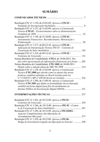 SUMÁRIO 
COMUNICADOS TÉCNICOS ............................................................ 7 
Resolução CFC nº 1.154, de 23-01-09. Aprova o CTG 01 – 
Entidades de Incorporação Imobiliária ............................................. 9 
Resolução CFC nº 1.157, de 13-02-09. Aprova o Comunicado 
Técnico CTG 02 – Esclarecimentos sobre as Demonstrações 
Contábeis de 2009 ............................................................................ 22 
Resolução CFC nº 1.199, de 21-10-09. Aprova o CTG 03 – 
Instrumentos Financeiros: Reconhecimento, Mensuração e 
Evidenciação .................................................................................... 58 
Resolução CFC nº 1.317, de 09-12-10. Aprova o CTG 04 – 
Aplicação da Interpretação Técnica ITG 02 – Contrato de 
Construção do Setor Imobiliário .................................................... 142 
Resolução CFC nº 1.318, de 09-12-10. Aprova o CTG 05 – 
Contratos de Concessão ................................................................. 156 
Norma Brasileira de Contabilidade. CTG 6, de 19-04-2013. Dis-põe 
sobre apresentação de informações financeiras pro forma ..... 203 
Norma Brasileira de Contabilidade. CTG 1000, de 30-08-2013. 
Dispõe sobre a adoção plena da NBC TG 1000 ............................ 214 
Resolução CFC nº 1.159, de 13-02-09. Aprova o Comunicado 
Técnico CTG 2000 que aborda como os ajustes das novas 
práticas contábeis adotadas no Brasil trazidas pela Lei 
nº 11.638-07 e MP nº 449-08 devem ser tratados .......................... 216 
Resolução CFC nº 1.299, de 17-09-10. Aprova o Comunicado 
Técnico CTG 2001 que define as formalidades da escrituração 
contábil em forma digital para fins de atendimento ao 
Sistema Público de Escrituração Digital (SPED) .......................... 231 
INTERPRETAÇÕES TÉCNICAS ................................................... 237 
Resolução CFC nº 1.261, de 10-12-09. Aprova a ITG 01 – 
Contratos de Concessão ................................................................. 239 
Resolução CFC nº 1.266, de 10-12-09. Aprova a ITG 02 – Contra-to 
de Construção do Setor Imobiliário............................................ 267 
Resolução CFC nº 1.256, de 10-12-09. Aprova a ITG 03(R1) – 
Aspectos Complementares das Operações de 
Arrendamento Mercantil ................................................................ 277 
Resolução CFC nº 1.259, de 10-12-09. Aprova a ITG 06 – 
Hedge de Investimento Líquido em Operação no Exterior ............ 298 
5 
 