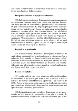 ção é tratar contabilmente o valor da venda desses créditos como redu-tor 
do Imobilizado ou do Investimento. 
Desaparecimento do subgrupo Ativo Diferido 
113. Pelo mesmo motivo que do item anterior, desapareceu como 
grupamento de contas do balanço patrimonial esse subgrupo do ativo. 
Seu saldo precisa ser reanalisado e, quando cabível, reclassificado. 
(Vejam-se os casos especiais das despesas pré-operacionais e dos cus-tos 
de software mais à frente.) Os que não puderem ser reclassificados 
para outras contas de ativo, como gastos pré-operacionais administra-tivos, 
de reorganização, gastos com pesquisa, etc. deverão ser baixa-dos 
já no balanço de abertura de 2008 contra Lucros ou Prejuízos A-cumulados. 
Alternativamente, é também admitida legalmente a possi-bilidade 
de esses saldos permanecerem nesse subgrupo até seu total 
desaparecimento, lembrando que a Lei das S/A impedia amortização 
desses valores em prazo superior a dez anos. 
50 
Equivalência patrimonial 
114. Com as mudanças de definição de coligada e de aplicação da 
equivalência patrimonial, os investimentos que precisaram receber a 
aplicação desse método, ou foram impedidos de continuar a sê-lo, 
devem ter esses efeitos reconhecidos no balanço de abertura de 2008. 
É admitido que, no caso de investimentos que passaram a ser reconhe-cidos 
pela equivalência patrimonial, o cálculo e contabilização retroa-tiva 
dos eventuais ágio e deságio na origem. 
Lucros acumulados 
115. A obrigação de essa conta não conter saldo positivo aplica-se 
unicamente às sociedades por ações, e não às demais, e para os 
balanços do exercício social terminado a partir de 31 de dezembro de 
2008. Assim, saldos nessa conta precisam ser totalmente destinados 
por proposta da administração da companhia no pressuposto de sua 
aprovação pela assembleia geral ordinária. 
116. Essa conta continuará nos planos de contas, e seu uso conti-nuará 
a ser feito para receber o resultado do exercício, as reversões de 
determinadas reservas, os ajustes de exercícios anteriores, para distri- 
 