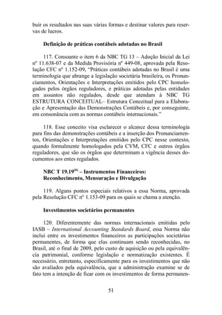 buir os resultados nas suas várias formas e destinar valores para reser-vas 
de lucros. 
Definição de práticas contábeis adotadas no Brasil 
117. Consoante o item 6 da NBC TG 13 – Adoção Inicial da Lei 
nº 11.638-07 e da Medida Provisória nº 449-08, aprovada pela Reso-lução 
CFC nº 1.152-09, “Práticas contábeis adotadas no Brasil é uma 
terminologia que abrange a legislação societária brasileira, os Pronun-ciamentos, 
Orientações e Interpretações emitidos pelo CPC homolo-gados 
pelos órgãos reguladores, e práticas adotadas pelas entidades 
em assuntos não regulados, desde que atendam à NBC TG 
ESTRUTURA CONCEITUAL– Estrutura Conceitual para a Elabora-ção 
e Apresentação das Demonstrações Contábeis e, por conseguinte, 
em consonância com as normas contábeis internacionais.” 
118. Esse conceito visa esclarecer o alcance dessa terminologia 
para fins das demonstrações contábeis e a inserção dos Pronunciamen-tos, 
Orientações e Interpretações emitidos pelo CPC nesse contexto, 
quando formalmente homologados pela CVM, CFC e outros órgãos 
reguladores, que são os órgãos que determinam a vigência desses do-cumentos 
51 
aos entes regulados. 
NBC T 19.19(6) – Instrumentos Financeiros: 
Reconhecimento, Mensuração e Divulgação 
119. Alguns pontos especiais relativos a essa Norma, aprovada 
pela Resolução CFC nº 1.153-09 para os quais se chama a atenção. 
Investimentos societários permanentes 
120. Diferentemente das normas internacionais emitidas pelo 
IASB – International Accounting Standards Board, essa Norma não 
inclui entre os investimentos financeiros as participações societárias 
permanentes, de forma que elas continuam sendo reconhecidas, no 
Brasil, até o final de 2009, pelo custo de aquisição ou pela equivalên-cia 
patrimonial, conforme legislação e normatização existentes. É 
necessário, entretanto, especificamente para os investimentos que não 
são avaliados pela equivalência, que a administração examine se de 
fato tem a intenção de ficar com os investimentos de forma permanen- 
 