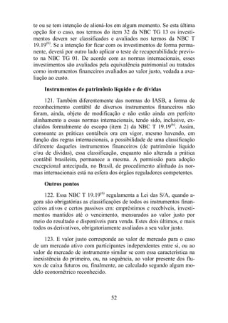 te ou se tem intenção de aliená-los em algum momento. Se esta última 
opção for o caso, nos termos do item 32 da NBC TG 13 os investi-mentos 
devem ser classificados e avaliados nos termos da NBC T 
19.19(6). Se a intenção for ficar com os investimentos de forma perma-nente, 
deverá por outro lado aplicar o teste de recuperabilidade previs-to 
na NBC TG 01. De acordo com as normas internacionais, esses 
investimentos são avaliados pela equivalência patrimonial ou tratados 
como instrumentos financeiros avaliados ao valor justo, vedada a ava-liação 
ao custo. 
Instrumentos de patrimônio líquido e de dívidas 
121. Também diferentemente das normas do IASB, a forma de 
reconhecimento contábil de diversos instrumentos financeiros não 
foram, ainda, objeto de modificação e não estão ainda em perfeito 
alinhamento a essas normas internacionais, tendo sido, inclusive, ex-cluídos 
formalmente do escopo (item 2) da NBC T 19.19(6). Assim, 
consoante as práticas contábeis ora em vigor, mesmo havendo, em 
função das regras internacionais, a possibilidade de uma classificação 
diferente daqueles instrumentos financeiros (de patrimônio líquido 
e/ou de dívidas), essa classificação, enquanto não alterada a prática 
contábil brasileira, permanece a mesma. A permissão para adoção 
excepcional antecipada, no Brasil, de procedimento alinhado às nor-mas 
internacionais está na esfera dos órgãos reguladores competentes. 
Outros pontos 
122. Essa NBC T 19.19(6) regulamenta a Lei das S/A, quando a-gora 
são obrigatórias as classificações de todos os instrumentos finan-ceiros 
ativos e certos passivos em: empréstimos e recebíveis, investi-mentos 
mantidos até o vencimento, mensurados ao valor justo por 
meio do resultado e disponíveis para venda. Estes dois últimos, e mais 
todos os derivativos, obrigatoriamente avaliados a seu valor justo. 
123. E valor justo corresponde ao valor de mercado para o caso 
de um mercado ativo com participantes independentes entre si, ou ao 
valor de mercado de instrumento similar se com essa característica na 
inexistência do primeiro, ou, na sequência, ao valor presente dos flu-xos 
de caixa futuros ou, finalmente, ao calculado segundo algum mo-delo 
econométrico reconhecido. 
52 
 