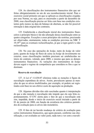 124. As classificações dos instrumentos financeiros têm que ser 
feitas obrigatoriamente no ato de seu reconhecimento inicial. Para o 
exercício social primeiro em que se aplicam as classificações exigidas 
por essa Norma, ou seja, para os encerrados a partir de dezembro de 
2008, essa classificação precisa ser feita com base nas condições exis-tentes 
pelo menos na data do balanço de abertura, se não for possível 
retroação à data original dos contratos. 
125. Estabelecida a classificação inicial dos instrumentos finan-ceiros 
o princípio básico é de não alteração dessa classificação entre as 
quatro categorias. Exceções a esses princípios são restritas, precisando 
ser observadas, atentamente, todas as condições previstas na NBC T 
19.19(6) para as eventuais reclassificações, já que a regra geral é a não 
reclassificação. 
126. No caso das operações de hedge, tanto de hedge de valor 
justo, quanto de hedge de fluxo de caixa ou hedge de investimento no 
exterior, essas classificações também precisam ser estabelecidas no 
início do contrato, valendo, para 2008, o mesmo que para os demais 
instrumentos financeiros. As variações dos instrumentos de hedge 
devem seguir o regime de competência que considera os fins a que se 
destinam. 
53 
Reserva de reavaliação 
127. A Lei nº 11.638-07 eliminou todas as menções à figura da 
reavaliação espontânea de ativos. Assim, prevalecem apenas as men-ções 
de que os ativos imobilizados, por exemplo, só podem ser regis-trados 
com base no seu efetivo custo de aquisição ou produção. 
128. Algumas dúvidas têm sido suscitadas quanto à interpretação 
de que a não menção à reavaliação não impede que ela seja feita es-pontaneamente. 
O CFC alerta para o fato de que a reavaliação está 
sim, impedida, desde o início do exercício social iniciado a partir de 
01 de janeiro de 2008, em função da existência dos critérios permiti-dos 
de avaliação para os ativos não monetários. 
129. O fato de ter havido mudança de critério de avaliação para 
certos instrumentos financeiros, que agora passam, conforme sua clas-sificação, 
a ser avaliados ao valor justo, nada tem a ver com a reavali- 
 