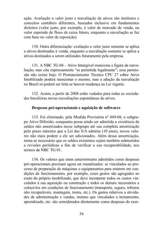 ação. Avaliação a valor justo e reavaliação de ativos são institutos e 
conceitos contábeis diferentes, baseados inclusive em fundamentos 
distintos (valor justo, por exemplo, é valor de mercado de venda, ou 
valor esperado de fluxo de caixa futuro, enquanto a reavaliação se faz 
com base no valor de reposição). 
130. Outra diferenciação: avaliação a valor justo somente se aplica 
a ativos destinados à venda, enquanto a reavaliação somente se aplica a 
ativos destinados a serem utilizados futuramente pela empresa. 
131. A NBC TG 04 – Ativo Intangível menciona a figura da reava-liação, 
mas cita expressamente “se permitida legalmente”; essa permis-são 
não existe hoje. O Pronunciamento Técnico CPC 27 sobre Ativo 
Imobilizado poderá mencionar o mesmo, mas a adoção da reavaliação 
no Brasil só poderá ser feita se houver mudança na Lei vigente. 
132. Assim, a partir de 2008 estão vedadas para todas as socieda-des 
brasileiras novas reavaliações espontâneas de ativos. 
Despesas pré-operacionais e aquisição de softwares 
133. Foi eliminado, pela Medida Provisória nº 449-08, o subgru-po 
Ativo Diferido; conquanto possa ainda ser admitida a existência de 
saldos não amortizados nesse subgrupo até sua completa amortização 
pelo prazo máximo que a Lei das S/A admitia (10 anos), novos valo-res 
não mais podem a ele ser adicionados. Além dessa amortização, 
torna-se necessário que os saldos existentes sejam também submetidos 
a revisões periódicas a fim de verificar a sua recuperabilidade, nos 
termos da NBC TG 01. 
134. Os valores que eram anteriormente admitidos como despesas 
pré-operacionais precisam agora ser reanalisados: se vinculados ao pro-cesso 
de preparação de máquinas e equipamentos para estarem em con-dições 
de funcionamento, por exemplo, esses gastos são agregados ao 
custo do próprio imobilizado, que deve incorporar todos os custos vin-culados 
à sua aquisição ou construção e todos os demais necessários a 
colocá-los em condições de funcionamento (transporte, seguro, tributos 
não recuperáveis, montagem, testes, etc.). Os gastos relativos a ativida-des 
de administração e vendas, mesmo que vinculados a treinamento, 
aprendizado, etc. são considerados diretamente como despesas do exer- 
54 
 