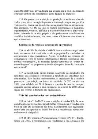cício. Os relativos às atividades até que a planta atinja níveis normais de 
operação também são considerados como despesa do exercício. 
135. Os gastos com aquisição ou produção de softwares são ati-vados 
como ativo intangível quando se tratam de programas que têm 
vida própria, podem ser transferidos de equipamentos ou até para ou-tras 
empresas, etc. Os que são ou vieram incorporados a máquinas, 
equipamentos, veículos, edifícios e estão umbilicalmente a eles vincu-lados, 
deixando de ter vida própria e não podendo ser transferidos ou 
vendidos individualmente, têm seus custos adicionados aos ativos a 
que se vinculam. 
Eliminação de receitas e despesas não operacionais 
136. A Medida Provisória nº 449-08 acatou mais essa regra exis-tente 
nas normas internacionais: a não segregação dos resultados em 
operacionais e não operacionais. Assim, no âmbito do processo de 
convergência com as normas internacionais (leitura sistemática das 
normas e orientações), as entidades deverão apresentar as “outras re-ceitas/ 
despesas” no grupo operacional e não após a linha do “resultado 
55 
operacional”. 
137. A classificação nessas normas é a divisão dos resultados em 
resultados das atividades continuadas e resultado das atividades não 
continuadas. Isso facilita, enormemente, a capacidade de o usuário 
prospectar com relação ao futuro da entidade. O CFC emitirá em 
2009, para validade em 2010, Norma a respeito da matéria, mas por 
enquanto apenas salienta a não existência, já a partir de 2008, dessa 
figura das receitas e despesas não operacionais. 
Vida útil econômica dos bens do imobilizado 
138. A Lei nº 11.638-07 trouxe a adição, à Lei das S/A, da men-ção 
de que as depreciações e amortizações precisam ser efetuadas com 
base na vida útil econômica dos bens. Sabidamente, não necessaria-mente 
essa era a prática no Brasil. Por isso, a modificação nesses pro-cedimentos 
é obrigatória. 
139. O CPC emitirá o Pronunciamento Técnico CPC 17 – Imobi-lizado 
em 2009, e recomendará aos reguladores a sua aplicação em 
 