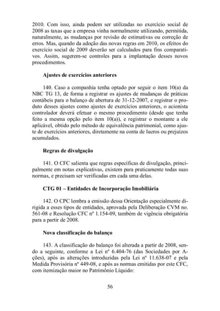 2010. Com isso, ainda podem ser utilizadas no exercício social de 
2008 as taxas que a empresa vinha normalmente utilizando, permitida, 
naturalmente, as mudanças por revisão de estimativas ou correção de 
erros. Mas, quando da adoção das novas regras em 2010, os efeitos do 
exercício social de 2009 deverão ser calculados para fins comparati-vos. 
Assim, sugerem-se controles para a implantação desses novos 
56 
procedimentos. 
Ajustes de exercícios anteriores 
140. Caso a companhia tenha optado por seguir o item 10(a) da 
NBC TG 13, de forma a registrar os ajustes de mudanças de práticas 
contábeis para o balanço de abertura de 31-12-2007, e registrar o pro-duto 
desses ajustes como ajustes de exercícios anteriores, o acionista 
controlador deverá efetuar o mesmo procedimento (desde que tenha 
feito a mesma opção pelo item 10(a)), e registrar o montante a ele 
aplicável, obtido pelo método de equivalência patrimonial, como ajus-te 
de exercícios anteriores, diretamente na conta de lucros ou prejuízos 
acumulados. 
Regras de divulgação 
141. O CFC salienta que regras específicas de divulgação, princi-palmente 
em notas explicativas, existem para praticamente todas suas 
normas, e precisam ser verificadas em cada uma delas. 
CTG 01 – Entidades de Incorporação Imobiliária 
142. O CPC lembra a emissão dessa Orientação especialmente di-rigida 
a esses tipos de entidades, aprovada pela Deliberação CVM no. 
561-08 e Resolução CFC nº 1.154-09, também de vigência obrigatória 
para a partir de 2008. 
Nova classificação do balanço 
143. A classificação do balanço foi alterada a partir de 2008, sen-do 
a seguinte, conforme a Lei nº 6.404-76 (das Sociedades por A-ções), 
após as alterações introduzidas pela Lei nº 11.638-07 e pela 
Medida Provisória nº 449-08, e após as normas emitidas por este CFC, 
com itemização maior no Patrimônio Líquido: 
 