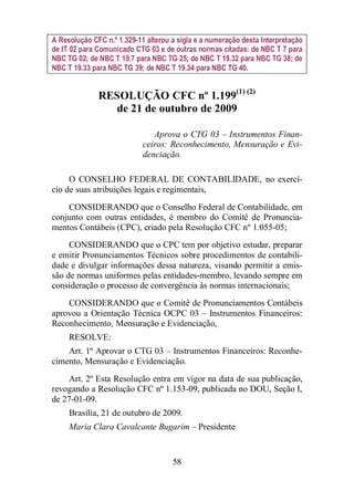 A Resolução CFC n.º 1.329-11 alterou a sigla e a numeração desta Interpretação 
de IT 02 para Comunicado CTG 03 e de outras normas citadas: de NBC T 7 para 
NBC TG 02; de NBC T 19.7 para NBC TG 25; de NBC T 19.32 para NBC TG 38; de 
NBC T 19.33 para NBC TG 39; de NBC T 19.34 para NBC TG 40. 
RESOLUÇÃO CFC nº 1.199(1) (2) 
de 21 de outubro de 2009 
Aprova o CTG 03 – Instrumentos Finan-ceiros: 
Reconhecimento, Mensuração e Evi-denciação. 
O CONSELHO FEDERAL DE CONTABILIDADE, no exercí-cio 
de suas atribuições legais e regimentais, 
CONSIDERANDO que o Conselho Federal de Contabilidade, em 
conjunto com outras entidades, é membro do Comitê de Pronuncia-mentos 
Contábeis (CPC), criado pela Resolução CFC nº 1.055-05; 
CONSIDERANDO que o CPC tem por objetivo estudar, preparar 
e emitir Pronunciamentos Técnicos sobre procedimentos de contabili-dade 
e divulgar informações dessa natureza, visando permitir a emis-são 
de normas uniformes pelas entidades-membro, levando sempre em 
consideração o processo de convergência às normas internacionais; 
CONSIDERANDO que o Comitê de Pronunciamentos Contábeis 
aprovou a Orientação Técnica OCPC 03 – Instrumentos Financeiros: 
Reconhecimento, Mensuração e Evidenciação, 
RESOLVE: 
Art. 1º Aprovar o CTG 03 – Instrumentos Financeiros: Reconhe-cimento, 
Mensuração e Evidenciação. 
Art. 2º Esta Resolução entra em vigor na data de sua publicação, 
revogando a Resolução CFC nº 1.153-09, publicada no DOU, Seção I, 
de 27-01-09. 
Brasília, 21 de outubro de 2009. 
Maria Clara Cavalcante Bugarim – Presidente 
58 
 
