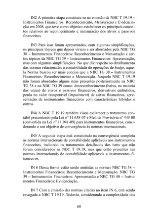 IN2 A primeira etapa constituiu-se na emissão da NBC T 19.19 – 
Instrumentos Financeiros: Reconhecimento, Mensuração e Evidencia-ção 
em 2008, que teve como objetivo estabelecer os principais concei-tos 
relativos ao reconhecimento e mensuração dos ativos e passivos 
60 
financeiros. 
IN3 Para isso foram apresentados, com algumas simplificações, 
os principais tópicos que depois viriam a ser abordados pela NBC TG 
38 – Instrumentos Financeiros: Reconhecimento e Mensuração e cer-tos 
tópicos da NBC TG 39 – Instrumentos Financeiros: Apresentação, 
mas com algumas simplificações. No que diz respeito ao detalhamento 
das normas relacionadas à contabilidade de operações de hedge, aque-la 
Norma buscou ser mais concisa que a NBC TG 38 – Instrumentos 
Financeiros: Reconhecimento e Mensuração. Naquela NBC T 19.19 
não foram abordados alguns itens presentes posteriormente na NBC 
TG 38 e na NBC TG 39 como: desreconhecimento (baixa, na maioria 
das vezes) de ativos e passivos financeiros, derivativos embutidos, 
perda no valor recuperável (impairment) de ativos financeiros, apre-sentação 
de instrumentos financeiros com características híbridas e 
outros. 
IN4 A NBC T 19.19 também visou esclarecer o tratamento con-tábil 
preconizado pela Lei no 11.638-07 e Medida Provisória no 449-08 
(convertida na Lei no 11.941-09) para instrumentos financeiros, consi-derando 
o seu objetivo de convergência às normas internacionais. 
IN5 A segunda etapa está consistindo na convergência completa 
às normas internacionais de contabilidade aplicáveis aos instrumentos 
financeiros, incluindo os tratamentos detalhados dos itens que não 
foram considerados na NBC T 19.19, mas que estão presentes nas 
normas internacionais de contabilidade aplicáveis a instrumentos fi-nanceiros. 
IN 6 Dessa forma estão sendo emitidas as normas NBC TG 38 – 
Instrumentos Financeiros: Reconhecimento e Mensuração, NBC TG 
39 – Instrumentos Financeiros: Apresentação e NBC TG 40 – Instru-mentos 
Financeiros: Evidenciação. 
IN 7 Com a emissão das normas citadas no item IN 6, está sendo 
revogada a NBC T 19.19. Todavia, considerando a complexidade dos 
 
