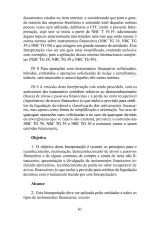 documentos citados no item anterior, e considerando que para a gran-de 
maioria das empresas brasileiras o conteúdo total daquelas normas 
poucas vezes será utilizado, deliberou o CFC emitir a presente Inter-pretação, 
cujo teor se inicia a partir da NBC T 19.19, adicionando 
alguns tópicos anteriormente não tratados nela mas que estão nessas 3 
outras normas sobre instrumentos financeiros (NBC TG 38, NBC TG 
39 e NBC TG 40) e que atingem um grande número de entidades. Esta 
Interpretação visa ser um guia mais simplificado, contando inclusive 
com exemplos, para a aplicação dessas normas internacionais comple-tas 
(NBC TG 38, NBC TG 39 e NBC TG 40). 
IN 8 Para operações com instrumentos financeiros sofisticados, 
híbridos, embutidos e operações sofisticadas de hedge e semelhantes, 
todavia, será necessário o acesso àquelas três outras normas. 
IN 9 A emissão desta Interpretação está sendo procedida, com os 
acréscimos dos tratamentos contábeis relativos ao desreconhecimento 
(baixa) de ativos e passivos financeiros e à perda no valor recuperável 
(impairment) de ativos financeiros (o que inclui a provisão para crédi-tos 
de liquidação duvidosa) e classificação dos instrumentos financei-ros, 
mas apenas como forma de simplificação e orientação. No caso de 
quaisquer operações mais sofisticadas e no caso de quaisquer dúvidas 
ou divergências (que se espera não existam), prevalece o conteúdo das 
NBC TG 38, NBC TG 39 e NBC TG 40 e eventuais outras a serem 
emitidas futuramente. 
61 
Objetivo 
1. O objetivo desta Interpretação é resumir os princípios para o 
reconhecimento, mensuração, desreconhecimento de ativos e passivos 
financeiros e de alguns contratos de compra e venda de itens não fi-nanceiros, 
apresentação e divulgação de instrumentos financeiros in-cluindo 
derivativos, reconhecimento de perda no valor recuperável de 
ativos financeiros (o que inclui a provisão para créditos de liquidação 
duvidosa com o tratamento trazido por esta Interpretação). 
Alcance 
2. Esta Interpretação deve ser aplicada pelas entidades a todos os 
tipos de instrumentos financeiros, exceto: 
 