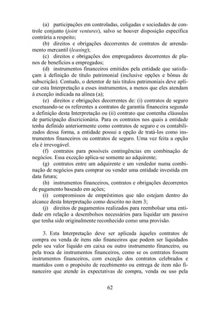 (a) participações em controladas, coligadas e sociedades de con-trole 
conjunto (joint ventures), salvo se houver disposição específica 
62 
contrária a respeito; 
(b) direitos e obrigações decorrentes de contratos de arrenda-mento 
mercantil (leasing); 
(c) direitos e obrigações dos empregadores decorrentes de pla-nos 
de benefícios a empregados; 
(d) instrumentos financeiros emitidos pela entidade que satisfa-çam 
à definição de título patrimonial (inclusive opções e bônus de 
subscrição). Contudo, o detentor de tais títulos patrimoniais deve apli-car 
esta Interpretação a esses instrumentos, a menos que eles atendam 
à exceção indicada na alínea (a); 
(e) direitos e obrigações decorrentes de: (i) contratos de seguro 
excetuando-se os referentes a contratos de garantia financeira segundo 
a definição desta Interpretação ou (ii) contrato que contenha cláusulas 
de participação discricionária. Para os contratos nos quais a entidade 
tenha definido anteriormente como contratos de seguro e os contabili-zados 
dessa forma, a entidade possui a opção de tratá-los como ins-trumentos 
financeiros ou contratos de seguro. Uma vez feita a opção 
ela é irrevogável. 
(f) contratos para possíveis contingências em combinação de 
negócios. Essa exceção aplica-se somente ao adquirente; 
(g) contratos entre um adquirente e um vendedor numa combi-nação 
de negócios para comprar ou vender uma entidade investida em 
data futura; 
(h) instrumentos financeiros, contratos e obrigações decorrentes 
de pagamento baseado em ações; 
(i) compromissos de empréstimos que não estejam dentro do 
alcance desta Interpretação como descrito no item 3; 
(j) direitos de pagamentos realizados para reembolsar uma enti-dade 
em relação a desembolsos necessários para liquidar um passivo 
que tenha sido originalmente reconhecido como uma provisão. 
3. Esta Interpretação deve ser aplicada àqueles contratos de 
compra ou venda de itens não financeiros que podem ser liquidados 
pelo seu valor líquido em caixa ou outro instrumento financeiro, ou 
pela troca de instrumentos financeiros, como se os contratos fossem 
instrumentos financeiros, com exceção dos contratos celebrados e 
mantidos com o propósito de recebimento ou entrega de item não fi-nanceiro 
que atende às expectativas de compra, venda ou uso pela 
 