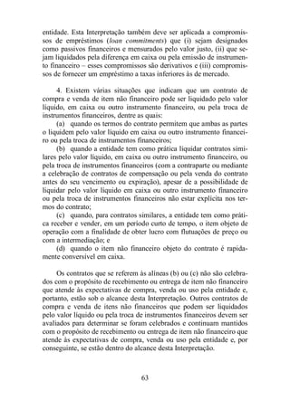 entidade. Esta Interpretação também deve ser aplicada a compromis-sos 
de empréstimos (loan commitments) que (i) sejam designados 
como passivos financeiros e mensurados pelo valor justo, (ii) que se-jam 
liquidados pela diferença em caixa ou pela emissão de instrumen-to 
financeiro – esses compromissos são derivativos e (iii) compromis-sos 
de fornecer um empréstimo a taxas inferiores às de mercado. 
4. Existem várias situações que indicam que um contrato de 
compra e venda de item não financeiro pode ser liquidado pelo valor 
líquido, em caixa ou outro instrumento financeiro, ou pela troca de 
instrumentos financeiros, dentre as quais: 
(a) quando os termos do contrato permitem que ambas as partes 
o liquidem pelo valor líquido em caixa ou outro instrumento financei-ro 
ou pela troca de instrumentos financeiros; 
(b) quando a entidade tem como prática liquidar contratos simi-lares 
pelo valor líquido, em caixa ou outro instrumento financeiro, ou 
pela troca de instrumentos financeiros (com a contraparte ou mediante 
a celebração de contratos de compensação ou pela venda do contrato 
antes do seu vencimento ou expiração), apesar de a possibilidade de 
liquidar pelo valor líquido em caixa ou outro instrumento financeiro 
ou pela troca de instrumentos financeiros não estar explícita nos ter-mos 
do contrato; 
(c) quando, para contratos similares, a entidade tem como práti-ca 
receber e vender, em um período curto de tempo, o item objeto de 
operação com a finalidade de obter lucro com flutuações de preço ou 
com a intermediação; e 
(d) quando o item não financeiro objeto do contrato é rapida-mente 
conversível em caixa. 
Os contratos que se referem às alíneas (b) ou (c) não são celebra-dos 
com o propósito de recebimento ou entrega de item não financeiro 
que atende às expectativas de compra, venda ou uso pela entidade e, 
portanto, estão sob o alcance desta Interpretação. Outros contratos de 
compra e venda de itens não financeiros que podem ser liquidados 
pelo valor líquido ou pela troca de instrumentos financeiros devem ser 
avaliados para determinar se foram celebrados e continuam mantidos 
com o propósito de recebimento ou entrega de item não financeiro que 
atende às expectativas de compra, venda ou uso pela entidade e, por 
conseguinte, se estão dentro do alcance desta Interpretação. 
63 
 