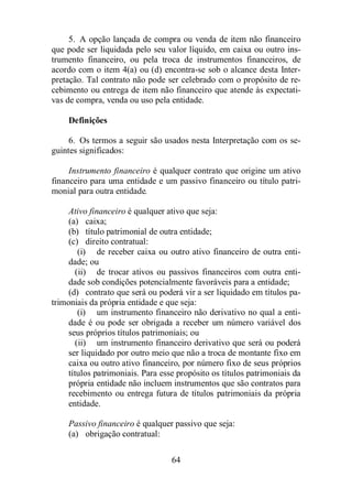 5. A opção lançada de compra ou venda de item não financeiro 
que pode ser liquidada pelo seu valor líquido, em caixa ou outro ins-trumento 
financeiro, ou pela troca de instrumentos financeiros, de 
acordo com o item 4(a) ou (d) encontra-se sob o alcance desta Inter-pretação. 
Tal contrato não pode ser celebrado com o propósito de re-cebimento 
ou entrega de item não financeiro que atende às expectati-vas 
de compra, venda ou uso pela entidade. 
Definições 
6. Os termos a seguir são usados nesta Interpretação com os se-guintes 
64 
significados: 
Instrumento financeiro é qualquer contrato que origine um ativo 
financeiro para uma entidade e um passivo financeiro ou título patri-monial 
para outra entidade. 
Ativo financeiro é qualquer ativo que seja: 
(a) caixa; 
(b) título patrimonial de outra entidade; 
(c) direito contratual: 
(i) de receber caixa ou outro ativo financeiro de outra enti-dade; 
ou 
(ii) de trocar ativos ou passivos financeiros com outra enti-dade 
sob condições potencialmente favoráveis para a entidade; 
(d) contrato que será ou poderá vir a ser liquidado em títulos pa-trimoniais 
da própria entidade e que seja: 
(i) um instrumento financeiro não derivativo no qual a enti-dade 
é ou pode ser obrigada a receber um número variável dos 
seus próprios títulos patrimoniais; ou 
(ii) um instrumento financeiro derivativo que será ou poderá 
ser liquidado por outro meio que não a troca de montante fixo em 
caixa ou outro ativo financeiro, por número fixo de seus próprios 
títulos patrimoniais. Para esse propósito os títulos patrimoniais da 
própria entidade não incluem instrumentos que são contratos para 
recebimento ou entrega futura de títulos patrimoniais da própria 
entidade. 
Passivo financeiro é qualquer passivo que seja: 
(a) obrigação contratual: 
 