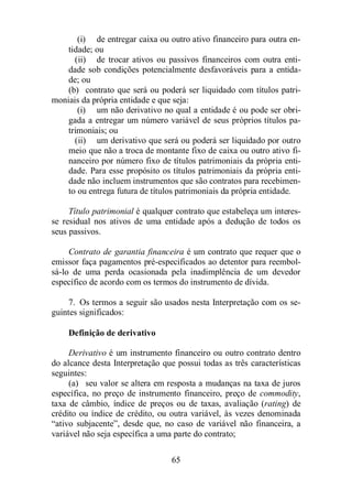 (i) de entregar caixa ou outro ativo financeiro para outra en-tidade; 
65 
ou 
(ii) de trocar ativos ou passivos financeiros com outra enti-dade 
sob condições potencialmente desfavoráveis para a entida-de; 
ou 
(b) contrato que será ou poderá ser liquidado com títulos patri-moniais 
da própria entidade e que seja: 
(i) um não derivativo no qual a entidade é ou pode ser obri-gada 
a entregar um número variável de seus próprios títulos pa-trimoniais; 
ou 
(ii) um derivativo que será ou poderá ser liquidado por outro 
meio que não a troca de montante fixo de caixa ou outro ativo fi-nanceiro 
por número fixo de títulos patrimoniais da própria enti-dade. 
Para esse propósito os títulos patrimoniais da própria enti-dade 
não incluem instrumentos que são contratos para recebimen-to 
ou entrega futura de títulos patrimoniais da própria entidade. 
Título patrimonial é qualquer contrato que estabeleça um interes-se 
residual nos ativos de uma entidade após a dedução de todos os 
seus passivos. 
Contrato de garantia financeira é um contrato que requer que o 
emissor faça pagamentos pré-especificados ao detentor para reembol-sá- 
lo de uma perda ocasionada pela inadimplência de um devedor 
específico de acordo com os termos do instrumento de dívida. 
7. Os termos a seguir são usados nesta Interpretação com os se-guintes 
significados: 
Definição de derivativo 
Derivativo é um instrumento financeiro ou outro contrato dentro 
do alcance desta Interpretação que possui todas as três características 
seguintes: 
(a) seu valor se altera em resposta a mudanças na taxa de juros 
específica, no preço de instrumento financeiro, preço de commodity, 
taxa de câmbio, índice de preços ou de taxas, avaliação (rating) de 
crédito ou índice de crédito, ou outra variável, às vezes denominada 
“ativo subjacente”, desde que, no caso de variável não financeira, a 
variável não seja específica a uma parte do contrato; 
 