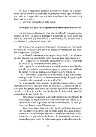 (b) não é necessário qualquer desembolso inicial ou o desem-bolso 
inicial é menor do que seria exigido para outros tipos de contra-tos 
onde seria esperada uma resposta semelhante às mudanças nos 
66 
fatores de mercado; e 
(c) deve ser liquidado em data futura. 
Definições das quatro categorias de instrumentos financeiros 
Um instrumento financeiro pode ser classificado em quatro cate-gorias: 
(i) ativo ou passivo financeiro mensurado ao valor justo por 
meio do resultado, (ii) mantido até o vencimento, (iii) empréstimos e 
recebíveis e (iv) disponível para venda. 
Ativo financeiro ou passivo financeiro mensurado ao valor justo 
por meio do resultado é um ativo ou um passivo financeiro que satis-faz 
as seguintes condições: 
(a) é classificado como mantido para negociação. Um ativo ou 
passivo financeiro é classificado como mantido para negociação se é: 
(i) adquirido ou originado principalmente com a finalidade 
de venda ou de recompra no curto prazo; ou 
(ii) parte de carteira de instrumentos financeiros identificados 
que são gerenciados em conjunto e para os quais existe evidência 
de padrão recente de realização de lucros a curto prazo; ou 
(iii) derivativo (exceto no caso de derivativo que é um contra-to 
de garantia financeira ou instrumento de hedge designado pela 
entidade e efetivo tratado nos itens 67 a 78); 
(b) é designado pela entidade, no reconhecimento inicial, como 
mensurado ao valor justo por meio do resultado. A entidade pode uti-lizar 
essa designação para ativos que contêm derivativos embutidos ou 
quando a utilização resultar na divulgação de informação contábil 
mais relevante, em função de: 
(i) eliminar ou reduzir significativamente inconsistências de 
mensuração ou reconhecimento que ocorreriam em virtude da a-valiação 
de ativos e passivos ou do reconhecimento de seus ga-nhos 
e perdas em bases diferentes; ou 
(ii)o valor justo, para um grupo de ativos financeiros, passi-vos 
financeiros ou ambos, ser utilizado como base para gerenci-amento 
e avaliação de performance – conforme estratégia de in-vestimento 
ou gerenciamento de risco de mercado documentada – 
e como base para envio de informações para a alta administração. 
 