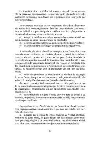 Os investimentos em títulos patrimoniais que não possuem cota-ção 
de preço em mercado ativo, e cujo valor justo não pode ser confi-avelmente 
mensurado, não devem ser registrados pelo valor justo por 
67 
meio do resultado. 
Investimentos mantidos até o vencimento são ativos financeiros 
não derivativos com pagamentos fixos ou determináveis com venci-mentos 
definidos e para os quais a entidade tem intenção positiva e 
capacidade de manter até o vencimento, exceto: 
(a) os que a entidade classifica, no reconhecimento inicial, co-mo 
mensurado ao valor justo por meio do resultado; 
(b) os que a entidade classifica como disponíveis para venda; e 
(c) os que atendem à definição de empréstimos e recebíveis. 
A entidade não deve classificar qualquer ativo financeiro como 
mantido até o vencimento se ela tiver, durante o exercício social cor-rente 
ou durante os dois exercícios sociais precedentes, vendido ou 
reclassificado quantia material de investimentos mantidos até o ven-cimento 
antes do vencimento (imaterial em relação ao montante total 
dos investimentos mantidos até o vencimento), desconsiderando-se as 
vendas ou reclassificações que se enquadrem em um dos seguintes 
casos: 
(a) estão tão próximos do vencimento ou da data de recompra 
do ativo financeiro que as mudanças na taxa de juros de mercado não 
teriam efeito significativo no valor justo do ativo financeiro; 
(b) ocorreram depois de a entidade ter recebido praticamente to-do 
ou quase todo o montante de principal do ativo financeiro por meio 
de pagamentos programados ou de pagamentos antecipados (pré-pagamentos); 
ou 
(c) são atribuíveis a evento isolado que está fora do controle da 
entidade, o qual não é recorrente e não poderia ter sido razoavelmente 
previsto pela entidade. 
Empréstimos e recebíveis são ativos financeiros não derivativos 
com pagamentos fixos ou determináveis que não são cotados em mer-cado 
ativo, exceto: 
(a) aqueles que a entidade tem a intenção de vender imediata-mente 
ou no curto prazo, os quais devem ser classificados como man-tidos 
para negociação, e os que a entidade no reconhecimento inicial, 
classifica como mensurado ao valor justo por meio do resultado; 
 