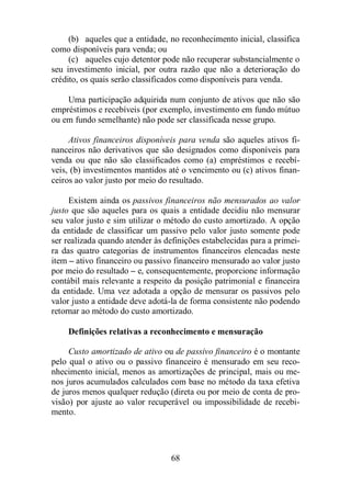 (b) aqueles que a entidade, no reconhecimento inicial, classifica 
68 
como disponíveis para venda; ou 
(c) aqueles cujo detentor pode não recuperar substancialmente o 
seu investimento inicial, por outra razão que não a deterioração do 
crédito, os quais serão classificados como disponíveis para venda. 
Uma participação adquirida num conjunto de ativos que não são 
empréstimos e recebíveis (por exemplo, investimento em fundo mútuo 
ou em fundo semelhante) não pode ser classificada nesse grupo. 
Ativos financeiros disponíveis para venda são aqueles ativos fi-nanceiros 
não derivativos que são designados como disponíveis para 
venda ou que não são classificados como (a) empréstimos e recebí-veis, 
(b) investimentos mantidos até o vencimento ou (c) ativos finan-ceiros 
ao valor justo por meio do resultado. 
Existem ainda os passivos financeiros não mensurados ao valor 
justo que são aqueles para os quais a entidade decidiu não mensurar 
seu valor justo e sim utilizar o método do custo amortizado. A opção 
da entidade de classificar um passivo pelo valor justo somente pode 
ser realizada quando atender às definições estabelecidas para a primei-ra 
das quatro categorias de instrumentos financeiros elencadas neste 
item – ativo financeiro ou passivo financeiro mensurado ao valor justo 
por meio do resultado – e, consequentemente, proporcione informação 
contábil mais relevante a respeito da posição patrimonial e financeira 
da entidade. Uma vez adotada a opção de mensurar os passivos pelo 
valor justo a entidade deve adotá-la de forma consistente não podendo 
retornar ao método do custo amortizado. 
Definições relativas a reconhecimento e mensuração 
Custo amortizado de ativo ou de passivo financeiro é o montante 
pelo qual o ativo ou o passivo financeiro é mensurado em seu reco-nhecimento 
inicial, menos as amortizações de principal, mais ou me-nos 
juros acumulados calculados com base no método da taxa efetiva 
de juros menos qualquer redução (direta ou por meio de conta de pro-visão) 
por ajuste ao valor recuperável ou impossibilidade de recebi-mento. 
 