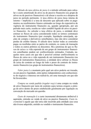 Método da taxa efetiva de juros é o método utilizado para calcu-lar 
o custo amortizado de ativo ou de passivo financeiro (ou grupo de 
ativos ou de passivos financeiros) e de alocar a receita ou a despesa de 
juros no período pertinente. A taxa efetiva de juros (taxa interna de 
retorno – implícita) é a taxa de desconto que aplicada sobre os paga-mentos 
ou recebimentos futuros estimados ao longo da expectativa de 
vigência do instrumento financeiro ou, quando apropriado, por um 
período mais curto, resulta no valor contábil líquido do ativo ou passi-vo 
financeiro. Ao calcular a taxa efetiva de juros, a entidade deve 
estimar os fluxos de caixa considerando todos os termos contratuais 
do instrumento financeiro (por exemplo, liquidação antecipada, op-ções 
de compra e derivativos semelhantes), mas não deve considerar 
perdas de crédito futuras. O cálculo deve incluir todas as comissões 
pagas ou recebidas entre as partes do contrato, os custos de transação 
e todos os outros prêmios ou descontos. Há a premissa de que os flu-xos 
de caixa e a vida esperada de um grupo de instrumentos financei-ros 
semelhantes podem ser confiavelmente estimados. Contudo, na-queles 
raros casos em que não é possível estimar confiavelmente os 
fluxos de caixa ou a vida esperada de um instrumento financeiro (ou 
grupo de instrumentos financeiros), a entidade deve utilizar os fluxos 
de caixa do contrato ao longo de todo o prazo do contrato do instru-mento 
financeiro (ou grupo de instrumentos financeiros). 
Valor justo é o montante pelo qual um ativo poderia ser trocado, 
ou um passivo liquidado, entre partes independentes com conhecimen-to 
do negócio e interesse em realizá-lo, em uma transação em que não 
há favorecidos. 
Compra ou venda padrão (regular way) é uma compra ou venda 
de ativo financeiro por meio de contrato cujos termos exigem a entre-ga 
do ativo dentro do prazo estabelecido geralmente por regulação ou 
convenção do mercado em questão. 
Custo de transação é o custo incremental diretamente atribuível à 
aquisição, emissão ou venda de ativo ou passivo financeiro. Custo in-cremental 
é aquele que não teria sido incorrido pela entidade caso essa 
não tivesse adquirido, emitido ou vendido o instrumento financeiro. 
69 
 