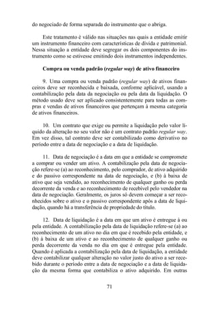 do negociado de forma separada do instrumento que o abriga. 
Este tratamento é válido nas situações nas quais a entidade emitir 
um instrumento financeiro com características de dívida e patrimonial. 
Nessa situação a entidade deve segregar os dois componentes do ins-trumento 
como se estivesse emitindo dois instrumentos independentes. 
Compra ou venda padrão (regular way) de ativo financeiro 
9. Uma compra ou venda padrão (regular way) de ativos finan-ceiros 
deve ser reconhecida e baixada, conforme aplicável, usando a 
contabilização pela data da negociação ou pela data da liquidação. O 
método usado deve ser aplicado consistentemente para todas as com-pras 
e vendas de ativos financeiros que pertençam à mesma categoria 
71 
de ativos financeiros. 
10. Um contrato que exige ou permite a liquidação pelo valor lí-quido 
da alteração no seu valor não é um contrato padrão regular way. 
Em vez disso, tal contrato deve ser contabilizado como derivativo no 
período entre a data de negociação e a data de liquidação. 
11. Data de negociação é a data em que a entidade se compromete 
a comprar ou vender um ativo. A contabilização pela data de negocia-ção 
refere-se (a) ao reconhecimento, pelo comprador, de ativo adquirido 
e do passivo correspondente na data de negociação, e (b) à baixa de 
ativo que seja vendido, ao reconhecimento de qualquer ganho ou perda 
decorrente da venda e ao reconhecimento de recebível pelo vendedor na 
data de negociação. Geralmente, os juros só devem começar a ser reco-nhecidos 
sobre o ativo e o passivo correspondente após a data de liqui-dação, 
quando há a transferência de propriedade do título. 
12. Data de liquidação é a data em que um ativo é entregue à ou 
pela entidade. A contabilização pela data de liquidação refere-se (a) ao 
reconhecimento de um ativo no dia em que é recebido pela entidade, e 
(b) à baixa de um ativo e ao reconhecimento de qualquer ganho ou 
perda decorrente da venda no dia em que é entregue pela entidade. 
Quando é aplicada a contabilização pela data de liquidação, a entidade 
deve contabilizar qualquer alteração no valor justo do ativo a ser rece-bido 
durante o período entre a data de negociação e a data de liquida-ção 
da mesma forma que contabiliza o ativo adquirido. Em outras 
 
