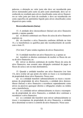 palavras, a alteração no valor justo não deve ser reconhecida para 
ativos mensurados pelo custo ou pelo custo amortizado; deve ser re-conhecida 
no resultado para ativos classificados como ativos financei-ros 
ao valor justo por meio do resultado; e deve ser reconhecida em 
conta específica do patrimônio líquido para ativos classificados como 
disponíveis para venda. 
72 
Desreconhecimento (baixa) 
13. A entidade deve desreconhecer (baixar) um ativo financeiro 
quando, e apenas quando: 
(a) os direitos contratuais aos fluxos de caixa de ativo financeiro 
expiram; ou 
(b) ela transfere o ativo financeiro conforme definido no item 
14, e a transferência se qualifica para não reconhecimento de acordo 
com o item 15. 
(Ver item 27 para vendas regulares de ativos financeiros). 
14. A entidade transfere um ativo financeiro se, e apenas se: 
(a) transferir os direitos contratuais de receber os fluxos de cai-xa 
do ativo financeiro; ou 
(b) retiver os direitos contratuais de receber fluxos de caixa do 
ativo financeiro, mas assumir uma obrigação contratual de pagar os 
fluxos de caixa a um ou mais destinatários. 
15. Quando a entidade transfere um ativo financeiro (ver item 
13), deve avaliar até que ponto ela retém os riscos e as recompensas 
da propriedade desse ativo financeiro. Nesse caso: 
(a) se a entidade transferir substancialmente os riscos e recom-pensas 
da propriedade do ativo financeiro, a entidade deve desreco-nhecer 
(baixar) o ativo financeiro e reconhecer separadamente como 
ativos ou passivos quaisquer direitos e obrigações criados ou retidos 
com a transferência; 
(b) se a entidade retiver substancialmente os riscos e recompen-sas 
da propriedade do ativo financeiro, a entidade deve continuar a 
reconhecer o ativo financeiro; 
(c) se a entidade não transferir nem retiver substancialmente os 
riscos e recompensas da propriedade do ativo financeiro, a entidade 
deve determinar se reteve o controle do ativo financeiro. Nesse caso: 
 
