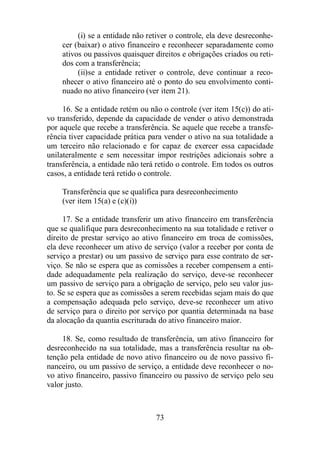 (i) se a entidade não retiver o controle, ela deve desreconhe-cer 
(baixar) o ativo financeiro e reconhecer separadamente como 
ativos ou passivos quaisquer direitos e obrigações criados ou reti-dos 
com a transferência; 
(ii)se a entidade retiver o controle, deve continuar a reco-nhecer 
o ativo financeiro até o ponto do seu envolvimento conti-nuado 
no ativo financeiro (ver item 21). 
16. Se a entidade retém ou não o controle (ver item 15(c)) do ati-vo 
transferido, depende da capacidade de vender o ativo demonstrada 
por aquele que recebe a transferência. Se aquele que recebe a transfe-rência 
tiver capacidade prática para vender o ativo na sua totalidade a 
um terceiro não relacionado e for capaz de exercer essa capacidade 
unilateralmente e sem necessitar impor restrições adicionais sobre a 
transferência, a entidade não terá retido o controle. Em todos os outros 
casos, a entidade terá retido o controle. 
Transferência que se qualifica para desreconhecimento 
(ver item 15(a) e (c)(i)) 
17. Se a entidade transferir um ativo financeiro em transferência 
que se qualifique para desreconhecimento na sua totalidade e retiver o 
direito de prestar serviço ao ativo financeiro em troca de comissões, 
ela deve reconhecer um ativo de serviço (valor a receber por conta de 
serviço a prestar) ou um passivo de serviço para esse contrato de ser-viço. 
Se não se espera que as comissões a receber compensem a enti-dade 
adequadamente pela realização do serviço, deve-se reconhecer 
um passivo de serviço para a obrigação de serviço, pelo seu valor jus-to. 
Se se espera que as comissões a serem recebidas sejam mais do que 
a compensação adequada pelo serviço, deve-se reconhecer um ativo 
de serviço para o direito por serviço por quantia determinada na base 
da alocação da quantia escriturada do ativo financeiro maior. 
18. Se, como resultado de transferência, um ativo financeiro for 
desreconhecido na sua totalidade, mas a transferência resultar na ob-tenção 
pela entidade de novo ativo financeiro ou de novo passivo fi-nanceiro, 
ou um passivo de serviço, a entidade deve reconhecer o no-vo 
ativo financeiro, passivo financeiro ou passivo de serviço pelo seu 
73 
valor justo. 
 