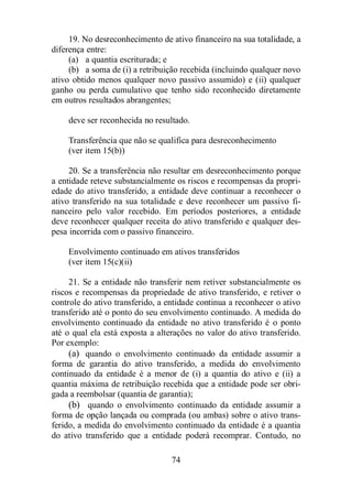 19. No desreconhecimento de ativo financeiro na sua totalidade, a 
74 
diferença entre: 
(a) a quantia escriturada; e 
(b) a soma de (i) a retribuição recebida (incluindo qualquer novo 
ativo obtido menos qualquer novo passivo assumido) e (ii) qualquer 
ganho ou perda cumulativo que tenho sido reconhecido diretamente 
em outros resultados abrangentes; 
deve ser reconhecida no resultado. 
Transferência que não se qualifica para desreconhecimento 
(ver item 15(b)) 
20. Se a transferência não resultar em desreconhecimento porque 
a entidade reteve substancialmente os riscos e recompensas da propri-edade 
do ativo transferido, a entidade deve continuar a reconhecer o 
ativo transferido na sua totalidade e deve reconhecer um passivo fi-nanceiro 
pelo valor recebido. Em períodos posteriores, a entidade 
deve reconhecer qualquer receita do ativo transferido e qualquer des-pesa 
incorrida com o passivo financeiro. 
Envolvimento continuado em ativos transferidos 
(ver item 15(c)(ii) 
21. Se a entidade não transferir nem retiver substancialmente os 
riscos e recompensas da propriedade de ativo transferido, e retiver o 
controle do ativo transferido, a entidade continua a reconhecer o ativo 
transferido até o ponto do seu envolvimento continuado. A medida do 
envolvimento continuado da entidade no ativo transferido é o ponto 
até o qual ela está exposta a alterações no valor do ativo transferido. 
Por exemplo: 
(a) quando o envolvimento continuado da entidade assumir a 
forma de garantia do ativo transferido, a medida do envolvimento 
continuado da entidade é a menor de (i) a quantia do ativo e (ii) a 
quantia máxima de retribuição recebida que a entidade pode ser obri-gada 
a reembolsar (quantia de garantia); 
(b) quando o envolvimento continuado da entidade assumir a 
forma de opção lançada ou comprada (ou ambas) sobre o ativo trans-ferido, 
a medida do envolvimento continuado da entidade é a quantia 
do ativo transferido que a entidade poderá recomprar. Contudo, no 
 