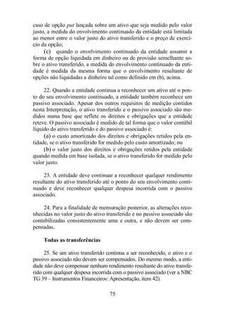 caso de opção put lançada sobre um ativo que seja medido pelo valor 
justo, a medida do envolvimento continuado da entidade está limitada 
ao menor entre o valor justo do ativo transferido e o preço de exercí-cio 
da opção; 
(c) quando o envolvimento continuado da entidade assumir a 
forma de opção liquidada em dinheiro ou de provisão semelhante so-bre 
o ativo transferido, a medida do envolvimento continuado da enti-dade 
é medida da mesma forma que o envolvimento resultante de 
opções não liquidadas a dinheiro tal como definido em (b), acima. 
22. Quando a entidade continua a reconhecer um ativo até o pon-to 
do seu envolvimento continuado, a entidade também reconhece um 
passivo associado. Apesar dos outros requisitos de medição contidos 
nesta Interpretação, o ativo transferido e o passivo associado são me-didos 
numa base que reflete os direitos e obrigações que a entidade 
reteve. O passivo associado é medido de tal forma que o valor contábil 
líquido do ativo transferido e do passivo associado é: 
(a) o custo amortizado dos direitos e obrigações retidos pela en-tidade, 
se o ativo transferido for medido pelo custo amortizado; ou 
(b) o valor justo dos direitos e obrigações retidos pela entidade 
quando medida em base isolada, se o ativo transferido for medido pelo 
valor justo. 
23. A entidade deve continuar a reconhecer qualquer rendimento 
resultante do ativo transferido até o ponto do seu envolvimento conti-nuado 
e deve reconhecer qualquer despesa incorrida com o passivo 
75 
associado. 
24. Para a finalidade de mensuração posterior, as alterações reco-nhecidas 
no valor justo do ativo transferido e no passivo associado são 
contabilizadas consistentemente uma e outra, e não devem ser com-pensadas. 
Todas as transferências 
25. Se um ativo transferido continua a ser reconhecido, o ativo e o 
passivo associado não devem ser compensados. Do mesmo modo, a enti-dade 
não deve compensar nenhum rendimento resultante do ativo transfe-rido 
com qualquer despesa incorrida com o passivo associado (ver a NBC 
TG 39 – Instrumentos Financeiros: Apresentação, item 42). 
 