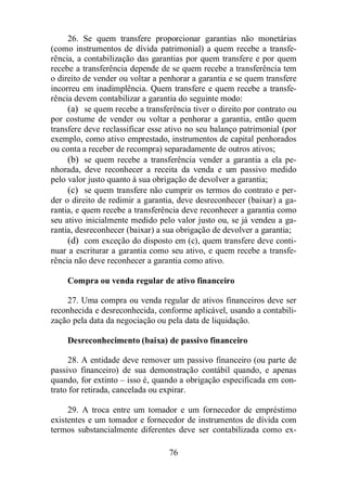 26. Se quem transfere proporcionar garantias não monetárias 
(como instrumentos de dívida patrimonial) a quem recebe a transfe-rência, 
a contabilização das garantias por quem transfere e por quem 
recebe a transferência depende de se quem recebe a transferência tem 
o direito de vender ou voltar a penhorar a garantia e se quem transfere 
incorreu em inadimplência. Quem transfere e quem recebe a transfe-rência 
devem contabilizar a garantia do seguinte modo: 
(a) se quem recebe a transferência tiver o direito por contrato ou 
por costume de vender ou voltar a penhorar a garantia, então quem 
transfere deve reclassificar esse ativo no seu balanço patrimonial (por 
exemplo, como ativo emprestado, instrumentos de capital penhorados 
ou conta a receber de recompra) separadamente de outros ativos; 
(b) se quem recebe a transferência vender a garantia a ela pe-nhorada, 
deve reconhecer a receita da venda e um passivo medido 
pelo valor justo quanto à sua obrigação de devolver a garantia; 
(c) se quem transfere não cumprir os termos do contrato e per-der 
o direito de redimir a garantia, deve desreconhecer (baixar) a ga-rantia, 
e quem recebe a transferência deve reconhecer a garantia como 
seu ativo inicialmente medido pelo valor justo ou, se já vendeu a ga-rantia, 
desreconhecer (baixar) a sua obrigação de devolver a garantia; 
(d) com exceção do disposto em (c), quem transfere deve conti-nuar 
a escriturar a garantia como seu ativo, e quem recebe a transfe-rência 
não deve reconhecer a garantia como ativo. 
Compra ou venda regular de ativo financeiro 
27. Uma compra ou venda regular de ativos financeiros deve ser 
reconhecida e desreconhecida, conforme aplicável, usando a contabili-zação 
pela data da negociação ou pela data de liquidação. 
Desreconhecimento (baixa) de passivo financeiro 
28. A entidade deve remover um passivo financeiro (ou parte de 
passivo financeiro) de sua demonstração contábil quando, e apenas 
quando, for extinto – isso é, quando a obrigação especificada em con-trato 
for retirada, cancelada ou expirar. 
29. A troca entre um tomador e um fornecedor de empréstimo 
existentes e um tomador e fornecedor de instrumentos de dívida com 
termos substancialmente diferentes deve ser contabilizada como ex- 
76 
 