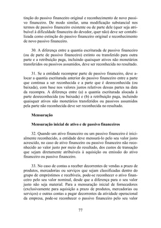 tinção do passivo financeiro original e reconhecimento de novo passi-vo 
financeiro. De modo similar, uma modificação substancial nos 
termos de passivo financeiro existente ou de parte dele (quer seja atri-buível 
à dificuldade financeira do devedor, quer não) deve ser contabi-lizada 
como extinção do passivo financeiro original e reconhecimento 
77 
de novo passivo financeiro. 
30. A diferença entre a quantia escriturada de passivo financeiro 
(ou de parte de passivo financeiro) extinto ou transferido para outra 
parte e a retribuição paga, incluindo quaisquer ativos não monetários 
transferidos ou passivos assumidos, deve ser reconhecida no resultado. 
31. Se a entidade recomprar parte de passivo financeiro, deve a-locar 
a quantia escriturada anterior do passivo financeiro entre a parte 
que continua a ser reconhecida e a parte que é desreconhecida (ou 
baixada), com base nos valores justos relativos dessas partes na data 
da recompra. A diferença entre (a) a quantia escriturada alocada à 
parte desreconhecida (ou baixada) e (b) a retribuição paga, incluindo 
quaisquer ativos não monetários transferidos ou passivos assumidos 
pela parte não reconhecida deve ser reconhecida no resultado. 
Mensuração 
Mensuração inicial de ativo e de passivo financeiros 
32. Quando um ativo financeiro ou um passivo financeiro é inici-almente 
reconhecido, a entidade deve mensurá-lo pelo seu valor justo 
acrescido, no caso de ativo financeiro ou passivo financeiro não reco-nhecido 
ao valor justo por meio do resultado, dos custos de transação 
que sejam diretamente atribuíveis à aquisição ou emissão do ativo 
financeiro ou passivo financeiro. 
33. No caso de contas a receber decorrentes de vendas a prazo de 
produtos, mercadorias ou serviços que sejam classificadas dentro do 
grupo de empréstimos e recebíveis, pode-se reconhecer o ativo finan-ceiro 
pelo seu valor nominal, desde que a diferença para o seu valor 
justo não seja material. Para a mensuração inicial de fornecedores 
(exclusivamente para aquisição a prazo de produtos, mercadorias ou 
serviços) e outras contas a pagar decorrentes da atividade operacional 
da empresa, pode-se reconhecer o passivo financeiro pelo seu valor 
 