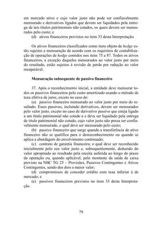 em mercado ativo e cujo valor justo não pode ser confiavelmente 
mensurado e derivativos ligados que devem ser liquidados pela entre-ga 
de tais títulos patrimoniais não cotados, os quais devem ser mensu-rados 
pelo custo; e 
(d) ativos financeiros previstos no item 33 desta Interpretação. 
Os ativos financeiros classificados como itens objeto de hedge es-tão 
sujeitos a mensuração de acordo com os requisitos de contabiliza-ção 
de operações de hedge contidos nos itens 75 a 87. Todos os ativos 
financeiros, a exceção daqueles mensurados ao valor justo por meio 
do resultado, estão sujeitos à revisão de perda por redução ao valor 
recuperável. 
Mensuração subsequente de passivo financeiro 
37. Após o reconhecimento inicial, a entidade deve mensurar to-dos 
os passivos financeiros pelo custo amortizado usando o método de 
taxa efetiva de juros, exceto no caso de: 
(a) passivo financeiro mensurado ao valor justo por meio do re-sultado. 
Esses passivos, incluindo derivativos, devem ser mensurados 
pelo valor justo, exceto no caso de derivativo passivo que esteja ligado 
a um título patrimonial não cotado a e deva ser liquidado pela entrega 
de título patrimonial não cotado, cujo valor justo não possa ser confia-velmente 
mensurado, o qual deve ser mensurado pelo custo; 
(b) passivo financeiro que surge quando a transferência de ativo 
financeiro não se qualifica para o desreconhecimento ou quando se 
aplica a abordagem do envolvimento continuado; 
(c) contrato de garantia financeira; o qual deve ser reconhecido 
inicialmente pelo seu valor justo e, subsequentemente, deduzido do 
valor apropriado ao resultado pela receita auferida ao longo do prazo 
da operação ou, quando aplicável, pelo montante da saída de caixa 
previsto na NBC TG 25 – Provisões, Passivos Contingentes e Ativos 
Contingentes, sendo dos dois o maior valor; 
(d) compromissos de conceder crédito com taxa inferior à de 
79 
mercado; e 
(e) passivos financeiros previstos no item 33 desta Interpreta-ção. 
 
