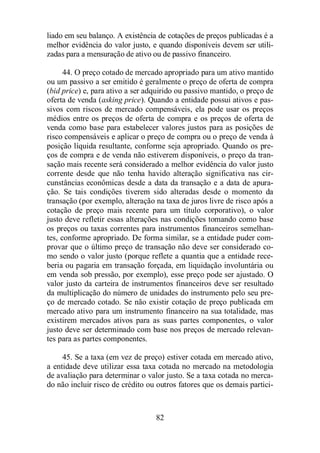 liado em seu balanço. A existência de cotações de preços publicadas é a 
melhor evidência do valor justo, e quando disponíveis devem ser utili-zadas 
para a mensuração de ativo ou de passivo financeiro. 
44. O preço cotado de mercado apropriado para um ativo mantido 
ou um passivo a ser emitido é geralmente o preço de oferta de compra 
(bid price) e, para ativo a ser adquirido ou passivo mantido, o preço de 
oferta de venda (asking price). Quando a entidade possui ativos e pas-sivos 
com riscos de mercado compensáveis, ela pode usar os preços 
médios entre os preços de oferta de compra e os preços de oferta de 
venda como base para estabelecer valores justos para as posições de 
risco compensáveis e aplicar o preço de compra ou o preço de venda à 
posição líquida resultante, conforme seja apropriado. Quando os pre-ços 
de compra e de venda não estiverem disponíveis, o preço da tran-sação 
mais recente será considerado a melhor evidência do valor justo 
corrente desde que não tenha havido alteração significativa nas cir-cunstâncias 
econômicas desde a data da transação e a data de apura-ção. 
Se tais condições tiverem sido alteradas desde o momento da 
transação (por exemplo, alteração na taxa de juros livre de risco após a 
cotação de preço mais recente para um título corporativo), o valor 
justo deve refletir essas alterações nas condições tomando como base 
os preços ou taxas correntes para instrumentos financeiros semelhan-tes, 
conforme apropriado. De forma similar, se a entidade puder com-provar 
que o último preço de transação não deve ser considerado co-mo 
sendo o valor justo (porque reflete a quantia que a entidade rece-beria 
ou pagaria em transação forçada, em liquidação involuntária ou 
em venda sob pressão, por exemplo), esse preço pode ser ajustado. O 
valor justo da carteira de instrumentos financeiros deve ser resultado 
da multiplicação do número de unidades do instrumento pelo seu pre-ço 
de mercado cotado. Se não existir cotação de preço publicada em 
mercado ativo para um instrumento financeiro na sua totalidade, mas 
existirem mercados ativos para as suas partes componentes, o valor 
justo deve ser determinado com base nos preços de mercado relevan-tes 
82 
para as partes componentes. 
45. Se a taxa (em vez de preço) estiver cotada em mercado ativo, 
a entidade deve utilizar essa taxa cotada no mercado na metodologia 
de avaliação para determinar o valor justo. Se a taxa cotada no merca-do 
não incluir risco de crédito ou outros fatores que os demais partici- 
 