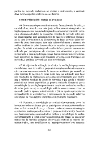 pantes do mercado incluiriam ao avaliar o instrumento, a entidade 
deve fazer os ajustes relativos a esses fatores. 
Sem mercado ativo: técnica de avaliação 
46. Se o mercado para um instrumento financeiro não for ativo, a 
entidade deve estabelecer o valor justo utilizando metodologia de ava-liação/ 
apreçamento. As metodologias de avaliação/apreçamento inclu-em 
a utilização de dados de transações recentes de mercado entre par-tes 
independentes com conhecimento do negócio e interesse em reali-zá- 
lo, sem favorecimento, se disponíveis; de dados do valor justo cor-rente 
de outro instrumento que seja substancialmente o mesmo; de 
análise do fluxo de caixa descontado; e de modelos de apreçamento de 
opções. Se existir metodologia de avaliação/apreçamento comumente 
utilizada por participantes do mercado para determinar o preço do 
instrumento e essa metodologia estiver demonstrando fornecer estima-tivas 
confiáveis de preços que poderiam ser obtidos em transações de 
mercado, a entidade deve utilizar essa metodologia. 
47. O objetivo da utilização de técnica de avaliação/apreçamento 
é estabelecer qual teria sido o preço da transação na data de mensura-ção 
em uma troca com isenção de interesses motivada por considera-ções 
normais do negócio. O valor justo deve ser estimado com base 
nos resultados de metodologia de avaliação/apreçamento que empre-gue 
o máximo possível de inputs do mercado; e que confie o mínimo 
possível nos inputs específicos da própria entidade. Espera-se que a 
metodologia de avaliação/apreçamento resulte em estimativa realista 
do valor justo se (a) a metodologia refletir razoavelmente como o 
mercado poderia apreçar o instrumento e (b) os inputs representarem 
razoavelmente as expectativas e mensurações do mercado relativas 
aos fatores de risco/retorno inerentes ao instrumento financeiro. 
48. Portanto, a metodologia de avaliação/apreçamento deve (a) 
incorporar todos os fatores que os participantes de mercado considera-riam 
na determinação de preço e (b) ser consistente com metodologias 
econômicas aceitas para determinar o preço de instrumentos financei-ros. 
Periodicamente, a entidade deve calibrar a metodologia de avalia-ção/ 
apreçamento e testar a sua validade utilizando preços de quaisquer 
transações de mercado correntes observáveis relativas ao mesmo ins-trumento 
(i.e., sem modificação ou “reempacotamento”) ou baseadas 
83 
 