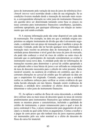 juros do instrumento pela variação da taxa de juros de referência (ben-chmark 
interest rate) ocorridas desde a data de sua originação. Se as 
condições tiverem mudado desde a transação de mercado mais recen-te, 
a correspondente alteração no valor justo do instrumento financeiro 
em questão deve ser determinada tomando como base os preços ou 
taxas correntes para instrumentos financeiros semelhantes, ajustados, 
conforme apropriado, por quaisquer diferenças em relação ao instru-mento 
85 
que está sendo avaliado. 
51 A mesma informação pode não estar disponível em cada data 
de mensuração. Por exemplo, na data em que a entidade origina em-préstimo 
ou adquire instrumento de dívida que não é ativamente nego-ciado, 
a entidade tem um preço de transação que é também o preço de 
mercado. Contudo, pode não ter havido qualquer nova informação de 
transação mais recente na próxima data de mensuração e, embora a 
entidade possa determinar o nível geral das taxas de juros de mercado, 
ela pode não conhecer o nível de risco de crédito ou outro risco de 
mercado que os participantes do mercado considerariam ao avaliar o 
instrumento nessa nova data. A entidade pode não ter informações de 
transações recentes para determinar o spread de crédito apropriado a 
ser aplicado sobre a taxa básica de juros a ser utilizada na composição 
da taxa de desconto necessária para o cálculo do valor presente. Seria 
razoável assumir, na ausência de evidência em contrário, que não o-correram 
alterações no spread de crédito que foi aplicado na data em 
que o empréstimo foi originado. Contudo, espera-se que a entidade 
realize os melhores esforços para verificar se existe evidência de que 
tenha havido alteração em tais fatores. Quando existir evidências de 
alteração, a entidade deve considerar os efeitos dessa alteração ao 
determinar o valor justo do instrumento financeiro. 
52. Ao aplicar a análise do fluxo de caixa descontado, a entidade 
deve utilizar uma ou mais taxas de desconto iguais às taxas de retorno 
predominantes para instrumentos financeiros que tenham substancial-mente 
os mesmos prazos e características, incluindo a qualidade de 
crédito do instrumento, o prazo remanescente para o qual a taxa de 
juros contratual é fixa, o prazo remanescente para pagamento de prin-cipal 
e a moeda na qual serão feitos os pagamentos. Contas a receber e 
a pagar de curto prazo que não tenham taxa de juros expressa podem 
ser mensurados pelo seu valor nominal se o efeito do desconto do 
fluxo de caixa for imaterial. 
 