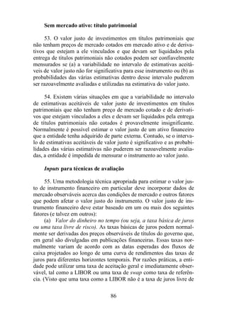 Sem mercado ativo: título patrimonial 
53. O valor justo de investimentos em títulos patrimoniais que 
não tenham preços de mercado cotados em mercado ativo e de deriva-tivos 
que estejam a ele vinculados e que devam ser liquidados pela 
entrega de títulos patrimoniais não cotados podem ser confiavelmente 
mensurados se (a) a variabilidade no intervalo de estimativas aceitá-veis 
de valor justo não for significativa para esse instrumento ou (b) as 
probabilidades das várias estimativas dentro desse intervalo puderem 
ser razoavelmente avaliadas e utilizadas na estimativa do valor justo. 
54. Existem várias situações em que a variabilidade no intervalo 
de estimativas aceitáveis de valor justo de investimentos em títulos 
patrimoniais que não tenham preço de mercado cotado e de derivati-vos 
que estejam vinculados a eles e devam ser liquidados pela entrega 
de títulos patrimoniais não cotados é provavelmente insignificante. 
Normalmente é possível estimar o valor justo de um ativo financeiro 
que a entidade tenha adquirido de parte externa. Contudo, se o interva-lo 
de estimativas aceitáveis de valor justo é significativo e as probabi-lidades 
das várias estimativas não puderem ser razoavelmente avalia-das, 
a entidade é impedida de mensurar o instrumento ao valor justo. 
Inputs para técnicas de avaliação 
55. Uma metodologia técnica apropriada para estimar o valor jus-to 
de instrumento financeiro em particular deve incorporar dados de 
mercado observáveis acerca das condições de mercado e outros fatores 
que podem afetar o valor justo do instrumento. O valor justo de ins-trumento 
financeiro deve estar baseado em um ou mais dos seguintes 
86 
fatores (e talvez em outros): 
(a) Valor do dinheiro no tempo (ou seja, a taxa básica de juros 
ou uma taxa livre de risco). As taxas básicas de juros podem normal-mente 
ser derivadas dos preços observáveis de títulos do governo que, 
em geral são divulgadas em publicações financeiras. Essas taxas nor-malmente 
variam de acordo com as datas esperadas dos fluxos de 
caixa projetados ao longo de uma curva de rendimentos das taxas de 
juros para diferentes horizontes temporais. Por razões práticas, a enti-dade 
pode utilizar uma taxa de aceitação geral e imediatamente obser-vável, 
tal como a LIBOR ou uma taxa de swap como taxa de referên-cia. 
(Visto que uma taxa como a LIBOR não é a taxa de juros livre de 
 