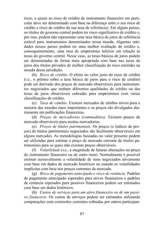 risco, o ajuste ao risco de crédito de instrumento financeiro em parti-cular 
deve ser determinado com base na diferença entre o seu risco de 
crédito e risco de crédito da sua taxa de referência). Em alguns países, 
os títulos do governo central podem ter risco significativo de crédito e, 
por isso, podem não representar uma taxa básica de juros de referência 
estável para instrumentos denominados nessa moeda. Algumas enti-dades 
nesses países podem ter uma melhor avaliação de crédito e, 
consequentemente, uma taxa de empréstimo inferior em relação às 
taxas do governo central. Nesse caso, as taxas básicas de juros podem 
ser determinadas de forma mais apropriada com base nas taxas de 
juros dos títulos privados de melhor classificação de risco emitidas na 
moeda dessa jurisdição. 
(b) Risco de crédito. O efeito no valor justo do risco de crédito 
(i.e., o prêmio sobre a taxa básica de juros para o risco de crédito) 
pode ser derivado dos preços de mercado observáveis para instrumen-tos 
negociados que tenham diferentes qualidades de crédito ou das 
taxas de juros observáveis cobradas para empréstimos com várias 
classificações de crédito. 
(c) Taxa de câmbio. Existem mercados de câmbio ativos para a 
maioria das moedas mais importantes e os preços são divulgados dia-riamente 
em publicações financeiras. 
(d) Preços de mercadorias (commodities). Existem preços de 
mercado observáveis para muitas mercadorias. 
(e) Preços de títulos patrimoniais. Os preços (e índices de pre-ços) 
de títulos patrimoniais negociados são facilmente observáveis em 
alguns mercados. As metodologias baseadas no valor presente podem 
ser utilizadas para estimar o preço de mercado corrente de títulos pa-trimoniais 
para os quais não existam preços observáveis. 
(f) Volatilidade (i.e., a magnitude de futuras alterações no preço 
do instrumento financeiro ou de outro item). Normalmente é possível 
estimar razoavelmente a volatilidade de itens negociados ativamente 
com base em dados de mercado históricos ou usando as volatilidades 
implícitas com base nos preços correntes de mercado. 
(g) Risco de pagamento antecipado e risco de renúncia. Padrões 
de pagamento antecipado esperados para ativos financeiros e padrões 
de renúncia esperados para passivos financeiros podem ser estimados 
com base em dados históricos. 
(h) Custos de serviços para um ativo financeiro ou de um passi-vo 
financeiro. Os custos de serviços podem ser estimados utilizando 
comparações com comissões correntes cobradas por outros participan- 
87 
 
