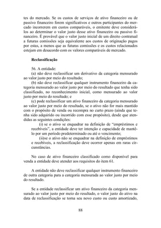 tes do mercado. Se os custos de serviços de ativo financeiro ou de 
passivo financeiro forem significativos e outros participantes do mer-cado 
incorrerem em custos comparáveis, o emitente deve considerá-los 
ao determinar o valor justo desse ativo financeiro ou passivo fi-nanceiro. 
É provável que o valor justo inicial de um direito contratual 
a futuras comissões seja equivalente aos custos de originação pagos 
por estas, a menos que as futuras comissões e os custos relacionados 
estejam em desacordo com os valores comparáveis de mercado. 
88 
Reclassificação 
56. A entidade: 
(a) não deve reclassificar um derivativo da categoria mensurado 
ao valor justo por meio do resultado; 
(b) não deve reclassificar qualquer instrumento financeiro da ca-tegoria 
mensurado ao valor justo por meio do resultado que tenha sido 
classificado, no reconhecimento inicial, como mensurado ao valor 
justo por meio do resultado; e 
(c) pode reclassificar um ativo financeiro da categoria mensurado 
ao valor justo por meio do resultado, se o ativo não for mais mantido 
com o propósito de venda ou recompra no curto prazo (ainda que te-nha 
sido adquirido ou incorrido com esse propósito), desde que aten-didas 
as seguintes condições: 
(i) se o ativo se enquadrar na definição de “empréstimos e 
recebíveis”, a entidade deve ter intenção e capacidade de mantê-lo 
por um período predeterminado ou até o vencimento; 
(ii)se o ativo não se enquadrar na definição de empréstimos 
e recebíveis, a reclassificação deve ocorrer apenas em raras cir-cunstâncias. 
No caso de ativo financeiro classificado como disponível para 
venda a entidade deve atender aos requisitos do item 61. 
A entidade não deve reclassificar qualquer instrumento financeiro 
de outra categoria para a categoria mensurada ao valor justo por meio 
do resultado. 
Se a entidade reclassificar um ativo financeiro da categoria men-surado 
ao valor justo por meio do resultado, o valor justo do ativo na 
data de reclassificação se torna seu novo custo ou custo amortizado, 
 